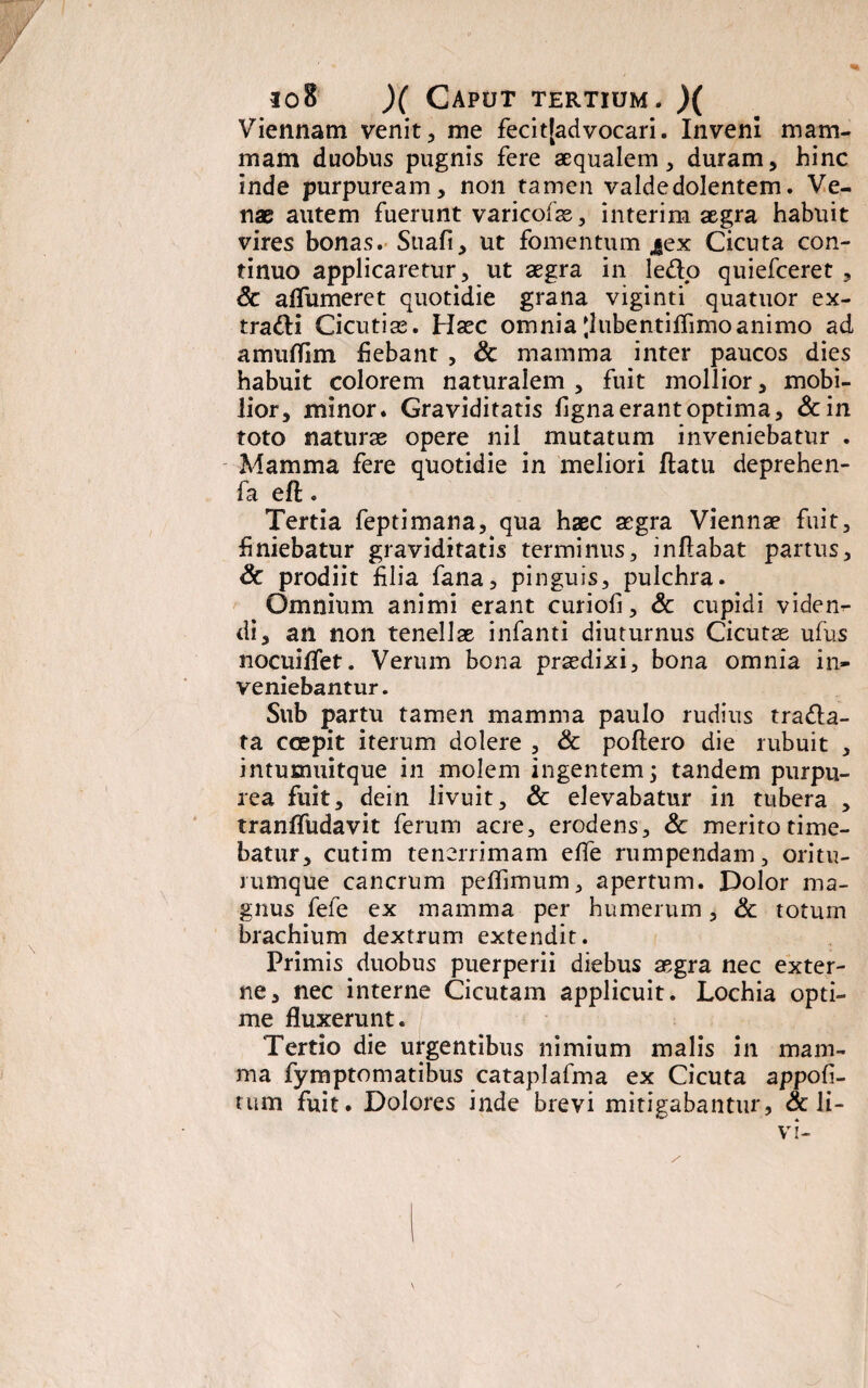 Viennam venit, me fecitladvocari. Inveni mam¬ mam duobus pugnis fere aequalem, duram, hinc inde purpuream, non tamen valde dolentem. Ve¬ nae autem fuerunt varicofae, interim aegra habuit vires bonas. Suafi, ut fomentum jex Cicuta con¬ tinuo applicaretur, ut aegra in ledo quiefceret , <3c aflumeret quotidie grana viginti quatuor ex- tradi Cicutise. Haec omnia Jlubentiflimo animo ad amuflim fiebant , & mamma inter paucos dies habuit colorem naturalem , fuit mollior, mobi¬ lior, minor. Graviditatis figna erant optima, &in toto naturae opere nil mutatum inveniebatur . Mamma fere quotidie in meliori flatu deprehen- fa eft • Tertia feptimana, qua haec aegra Viennae fuit, finiebatur graviditatis terminus, inflabat partus, & prodiit filia fana, pinguis, pulchra. Omnium animi erant curiofi, & cupidi viden¬ di, an non tenellae infanti diuturnus Cicutae ufiis nocuiflet. Verum bona praedixi, bona omnia in¬ veniebantur. Sub partu tamen mamma paulo rudius trada- ta coepit iterum dolere , & poftero die rubuit , intumuitque in molem ingentem; tandem purpu¬ rea fuit, dein livuit, & elevabatur in tubera , tranffudavit ferum acre, erodens, Sc merito time¬ batur, cutim tenerrimam efle rumpendam, oritu- rumque cancrum peflimum, apertum. Dolor ma¬ gnus fefe ex mamma per humerum, Sc totum brachium dextrum extendit. Primis duobus puerperii diebus aegra nec exter¬ ne, nec interne Cicutam applicuit. Lochia opti¬ me fluxerunt. Tertio die urgentibus nimium malis in mam¬ ma fymptomatibus cataplafma ex Cicuta appofi- tum fuit. Dolores inde brevi mitigabantur, & li-