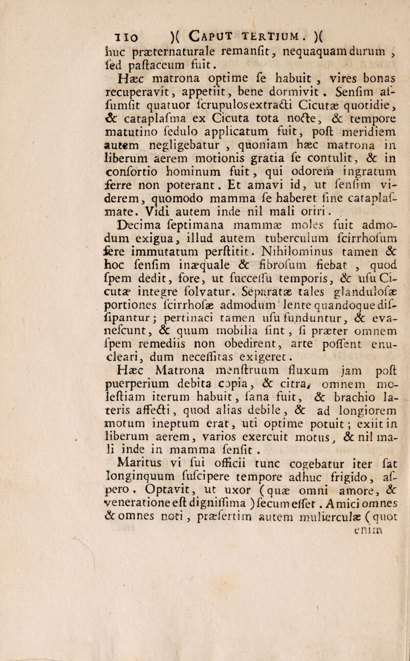 huc praeternaturale remanfit, nequaquam durum , led paftaceum fuit. Haec matrona optime fe habuit , vires bonas recuperavit, appetiit, bene dormivit. Senfim af- fumfit quatuor fcrupulosextradti Cicutae quotidie, & cataplafma ex Cicuta tota nofte, & tempore matutino fedulo applicatum fuit, poft meridiem autem negligebatur , quoniam haec matrona in liberum aerem motionis gratia fe contulit, & in confortio hominum fuit, qui odorem ingratum ferre non poterant. Et amavi id, ut fenfim vi¬ derem, quomodo mamma fe haberet line cataplaf- mate. Vidi autem inde nil mali oriri. Decima feptimana mammae moles fuit admo¬ dum exigua, illud autem tuberculum fcirrhofum iere immutatum perftitit. Nihilominus tamen & hoc fenlim inaequale & fibrofum fiebat , quod fpem dedit, fore, ut fuccelfu temporis, & ufuCi¬ cutae integre folvatur. Separatae tales glandulofas portiones fcirrhofae admodum lente quandoquedif- iipantur; pertinaci tamen ufu funduntur, & eva- nefcunt, & quum mobilia fint, fi praeter omnem fpem remediis non obedirent, arte poflent enu¬ cleari, dum neceflitas exigeret. Haec Matrona menftruum fluxum jam poft puerperium debita copia, & citra/ omnem mo- leftiam iterum habuit, fana fuit, & brachio la¬ teris affefti, quod alias debile, & ad longiorem motum ineptum erat, uti optime potuit; exiit in liberum aerem, varios exercuit motus, & nil ma¬ li inde in mamma fenfit . Maritus vi fui officii tunc cogebatur iter fat longinquum Mcipere tempore adhuc frigido, af- pero. Optavit, ut uxor (quae omni amore, Sc veneratione eftdignilfima ) fecum effer .Amici omnes & omnes noti, praefertim autem mulierculae (quot enim