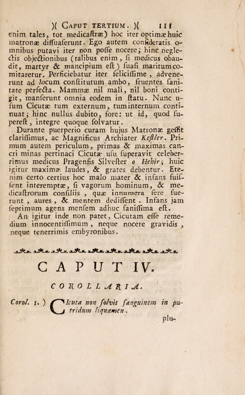enim tales, tot medicaftrae) hoc iter optimae huic matronas diffuaferunt. Ego autem confideratis o- mnibus putavi iter non poffe nocere; hinc negle¬ ctis objectionibus (talibus enim, fi medicus obau¬ dit, martyr & mancipium eft) fuafi maritumco- mitaretur. Perficiebatur iter feliciftime , advene¬ runt ad Jocum confiitutum ambo, fruentes fani- tate perfeCta. Mammae nil mali, nil boni conti¬ git, manferunt omnia eodem in ftatu. Nunc u- fum Cicutae tum externum, tum internum conti-- nuat; hinc nullus dubito, fore: ut id, quod fu- pereft, integre quoque folvatur. Durante puerperio curam hujus Matronae geffit clariffimus, ac Magnificus Archiater Kefller. Pri¬ mum autem periculum, primas & maximas can¬ cri minas pertinaci Cicutae ufu fuperavit celeber¬ rimus medicus Pragenfis Silvefter o Hehir, huic igitur maximae laudes, Sc grates debentur. Ete¬ nim certo certius hoc malo mater Sc infans fuif- fent interemptae, fi vagorum hominum, Sc me- dicaftrorum confiliis , quas innumera fere fue¬ runt , aures , Sc mentem dediffent . Infans jam feptimum agens menfem adhuc faniffima eft. An igitur inde non patet. Cicutam effe reme¬ dium innocentiftimum , neque nocere gravidis , neque tenerrimis embyronibns. y **- xJfcL*. j*.juSFZjl. jlJSPCm. C A P UT IV. COHO LL^lJXIiAo CoroL i. ) /Cicuta non folvit fanguinem in pu- \ i tridum liquamen.