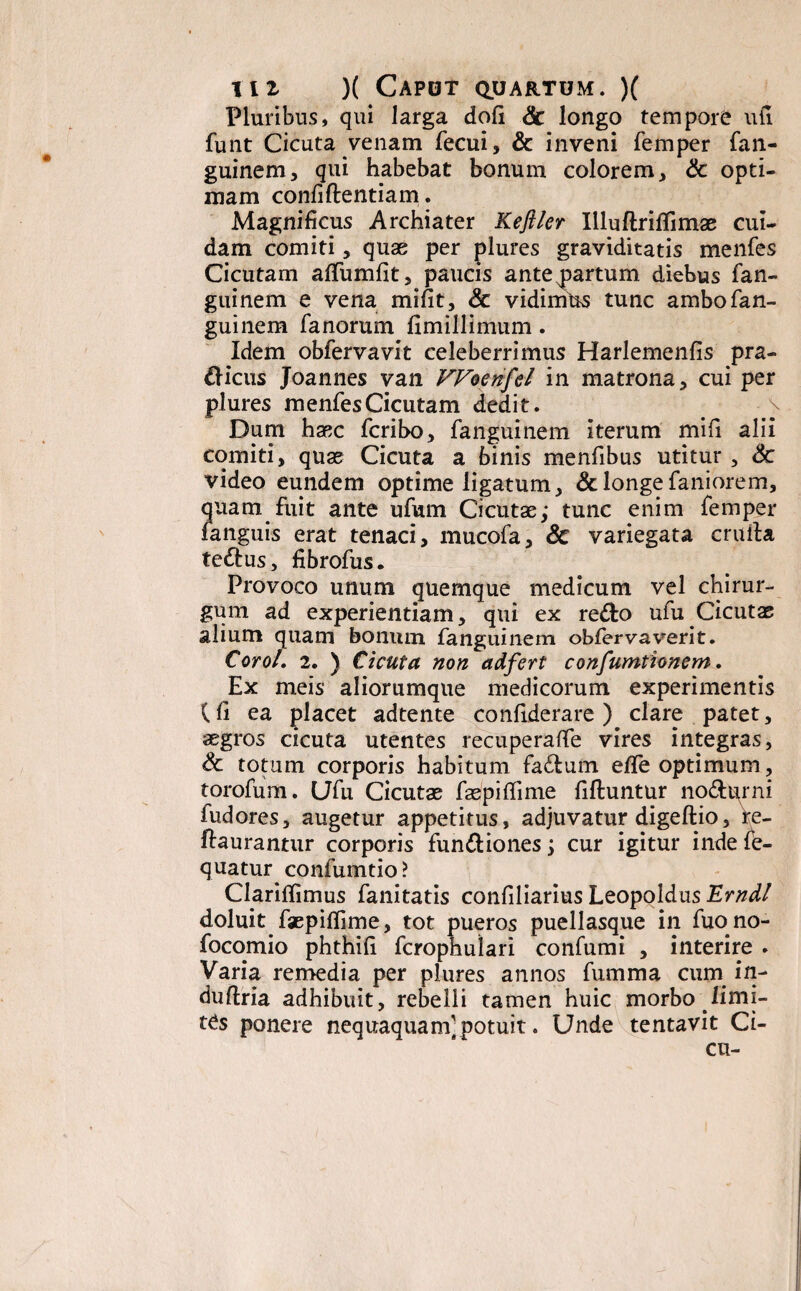 Pluribus, qui larga dofi Sc longo tempore uti funt Cicuta venam fecui, & inveni femper fan¬ guinem, qui habebat bonum colorem, & opti¬ mam confi flentia m. Magnificus Archiater Keftler Illuflriflimae cui¬ dam comiti, quae per plures graviditatis menfes Cicutam affumfit, paucis ante partum diebus fan- guinem e vena mifit, & vidimus tunc ambofan- guinem fanorum fimillimum. Idem obfervavit celeberrimus Harlemenfis pra- dicus Joannes van Woenfel in matrona, cui per plures menfes Cicutam dedit. Dum haec fcribo, fanguinem iterum mih alii comiti, quae Cicuta a binis menfibus utitur , 6c video eundem optime ligatum, & longe faniorem, quam fuit ante ufum Cicutae,* tunc enim femper fanguis erat tenaci, mucofa, & variegata cruila tedus, fibrofus. Provoco unum quemque medicum vel chirur¬ gum ad experientiam, qui ex redo ufu Cicutae alium quam bonum fanguinem obfervaverit. CoroL 2. ) Cicuta non adfert confumtionem. Ex meis aliorumque medicorum experimentis (fi ea placet adtente confiderare ) clare patet, aegros cicuta utentes recuperaflfe vires integras, & totum corporis habitum fadum e/Te optimum, torofum. Ufu Cicutae faepiflime fifluntur nodurni fudores, augetur appetitus, adjuvatur digeftio, re- ftaurantur corporis fundiones y cur igitur inde fe- quatur confumtio? Clariffimus fanitatis confiliarius Leopoldus Erndl doluit faepiflime, tot pueros puellasque in fuono- focomio phthift fcrophulari confumi , interire . Varia remedia per plures annos fumma cum in- duftria adhibuit, rebelli tamen huic morbo limi¬ tas ponere nequaquam] potuit. Unde tentavit Ci- cu-
