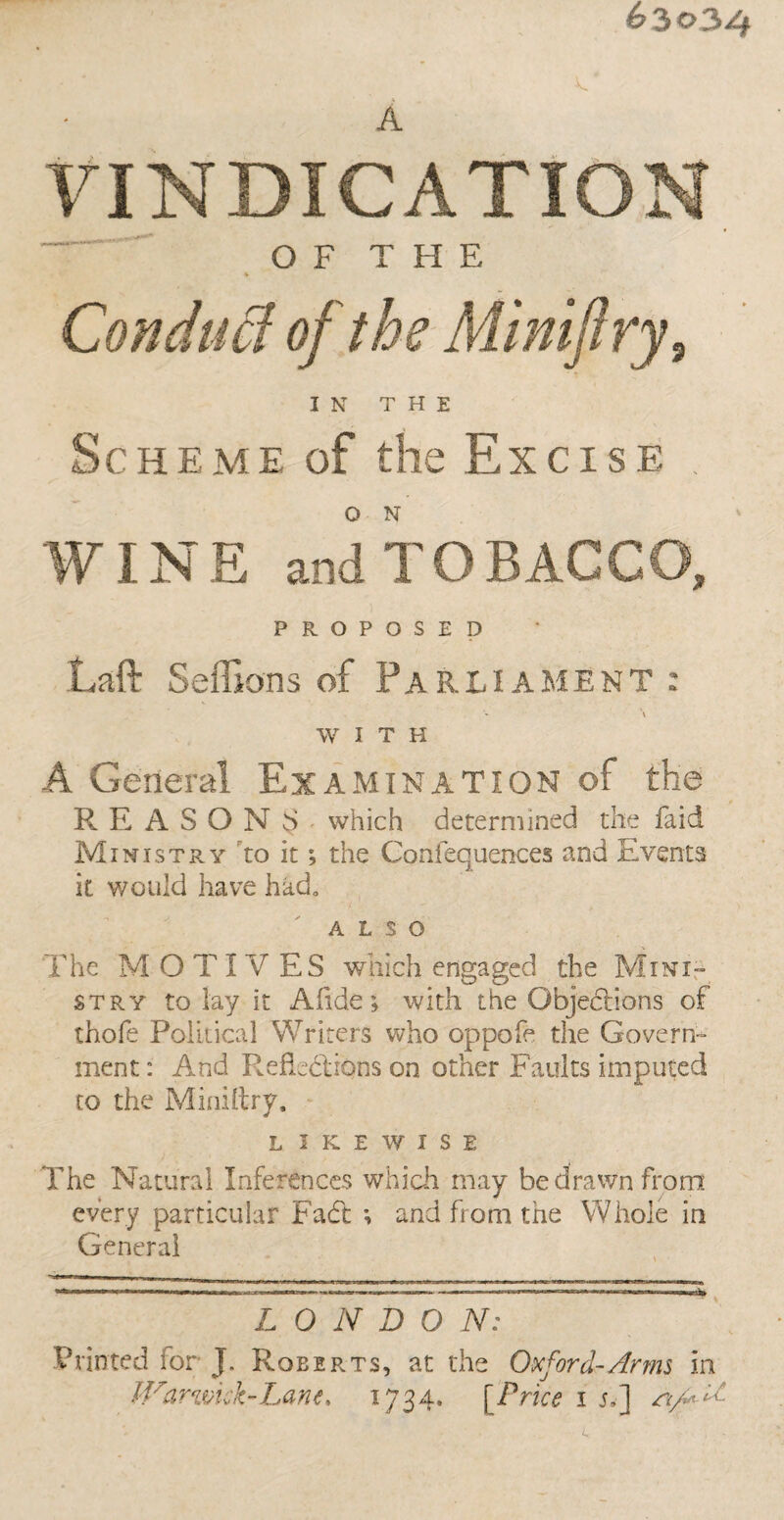 63034 A VINDICATION OF THE Conduct of the Miniftry, IN THE Scheme of the Excise . O N WINE and TOBACCO, PROPOSED Laft Seffions of Parliament : A WITH A General Examination of the REASONS which determined the faid Ministry to it; the Confequences and Events it would have had. ALSO The M O TIV ES which engaged the Mini- stry to lay it A fide; with the Objections of thofe Political Writers who oppofe the Govern¬ ment: And Reflections on other Faults imputed to the Miniftry. L I K E W I S E The Natural Inferences which may be drawn from every particular Fade and from the Whole in General L 0 N D O N: Printed ior J. Roberts, at the Oxford-Arms in