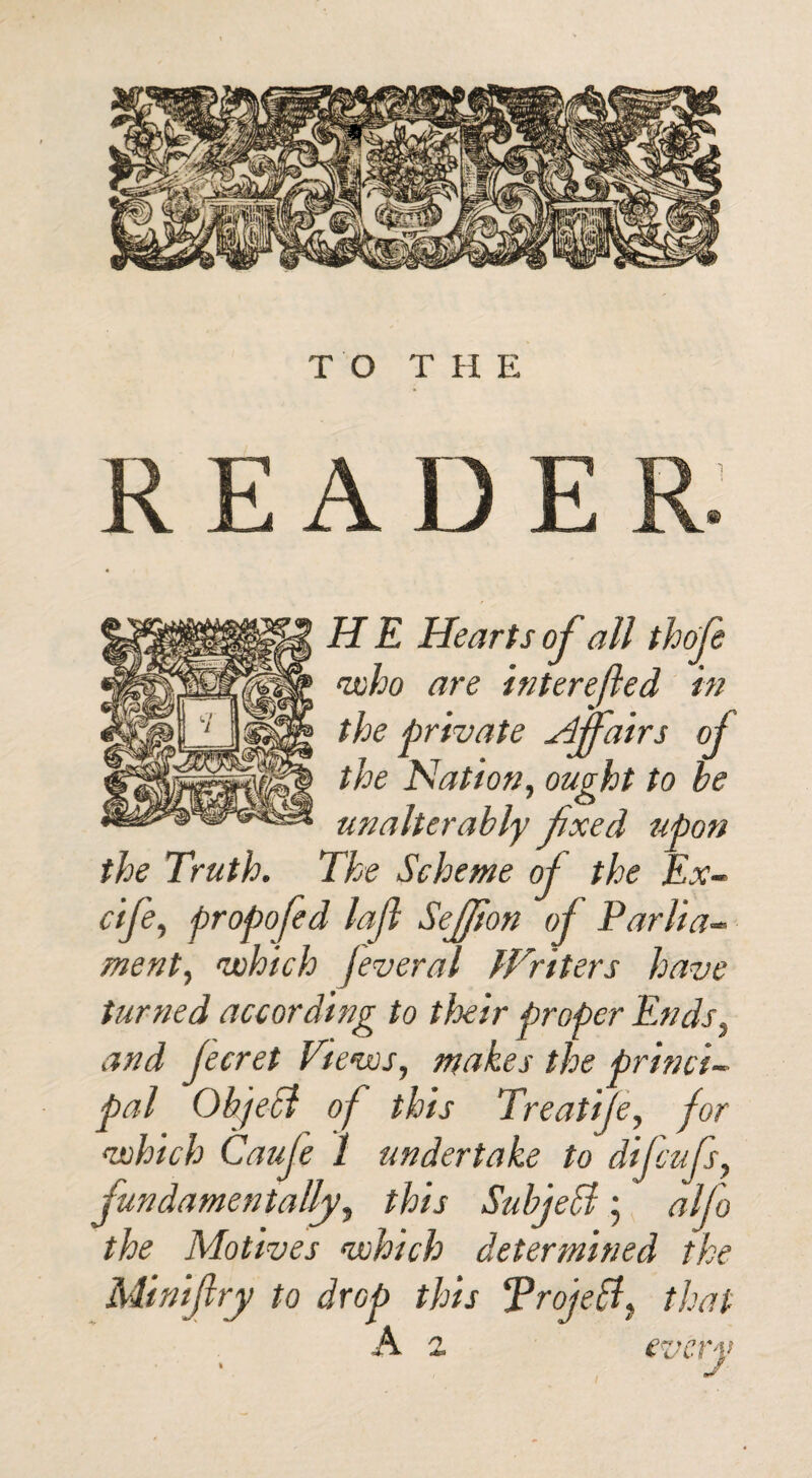 TO THE READE H E Hearts of all thofe who are interefled in the private Affairs of the Nation, ought to be unalterably fxed upon the Truth. The Scheme of the Ex- cife, propofed lajl SeJJlon of Parlia¬ ment, which fever a l Writers have turned according to their proper Ends, and Jecret Views, makes the princi¬ pal Object of this Treatife, for which Cauje 1 undertake to difcufs, fundamentally, this Subjeffi ; alfo the Motives which determined the Minify to drop this Trojeff that A z every • J