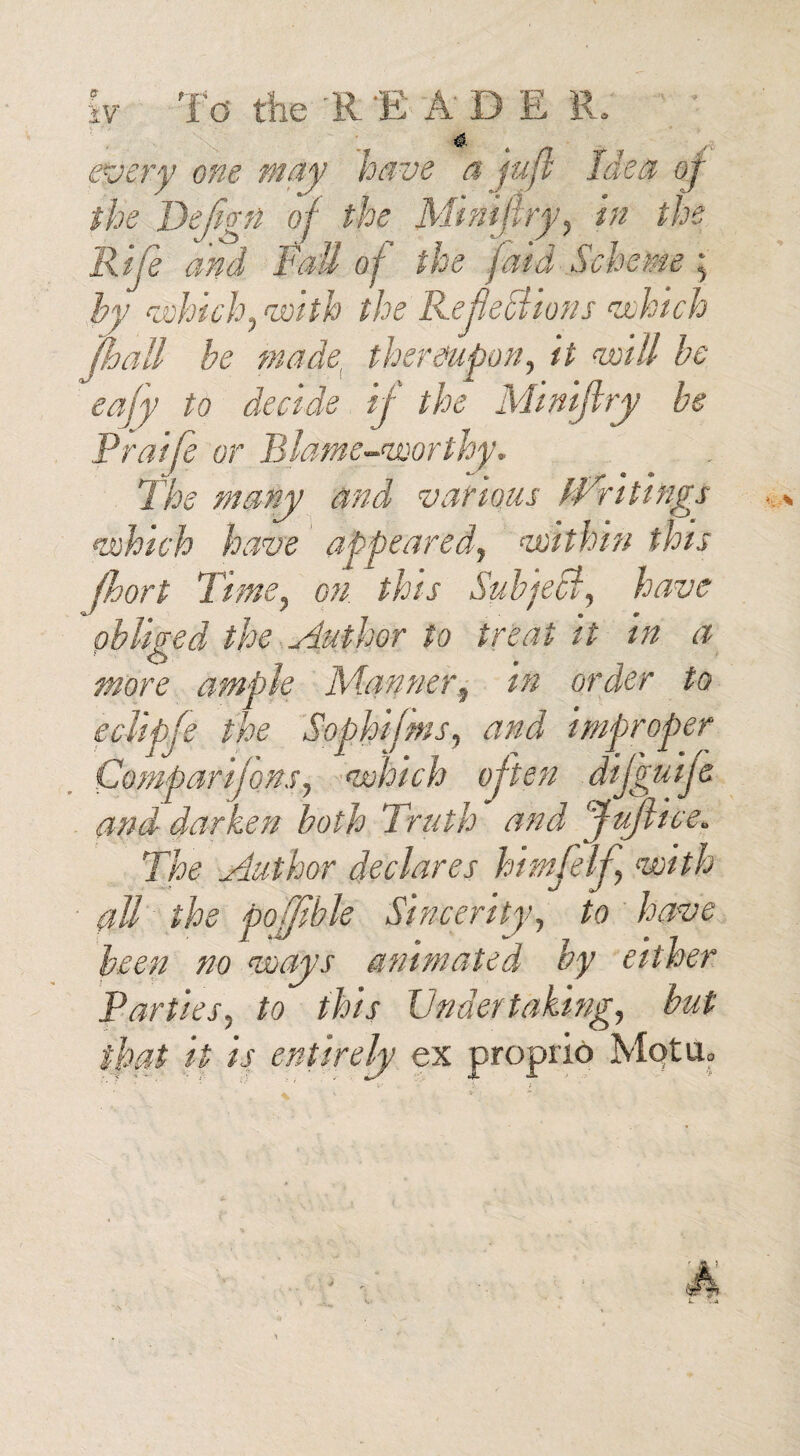 4. every one may have a fujl Idea oj the Defjgn oj the Mimflry, in the Rife and Fail of the (aid Scheme; by which, with the Reflexions which [ball be made, thereupon, it will be ' eajy to decide if the Minijhy be Praife or Blame-worthy. The many and various bfri tings which have appeared, within this jhort Time, on. this Subjecl, have obliged the Author to treat it in a more ample Manner, in order to eclipfe the Sophifms, and improper Compartjons, which often difguije and darken both Truth and fluflice. The Author declares himfelj, with all the pofjible Sincerity, to have been no ways animated by either Parties, to this Undertaking, but that it is entirely ex proprio Mot a.