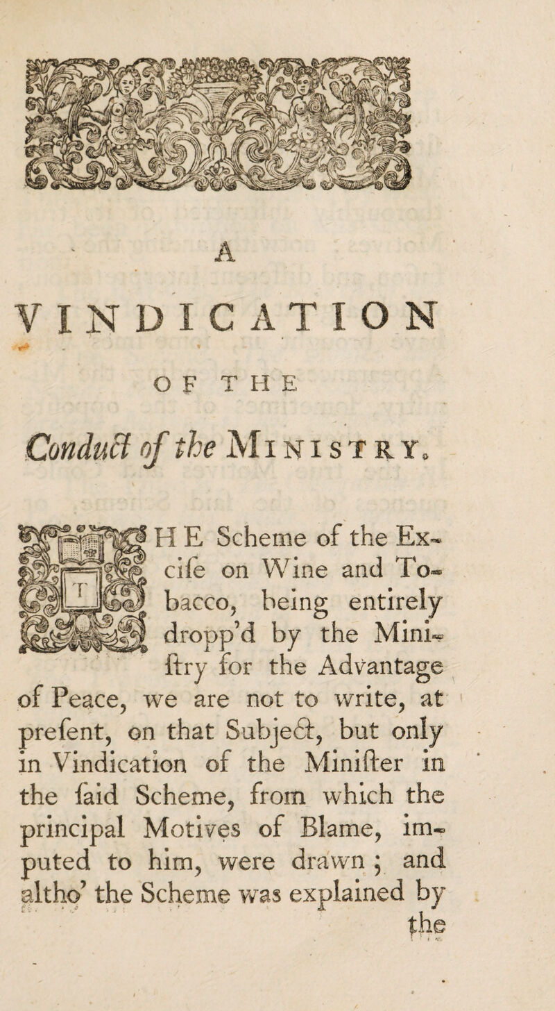 A VINDICATION *<» » OF T H E Conduct of Ministry, H E Scheme of the Ex- die on Wine and To¬ bacco, being entirely dropp’d by the Mini- ftry for the Advantage of Peace, we are not to write, at prelent, on that Subjedt, but only in Vindication of the Minifter in the laid Scheme, from which the principal Motives of Blame, im¬ puted to him, were drawn ; and alt ho’ the Scheme was explained by the