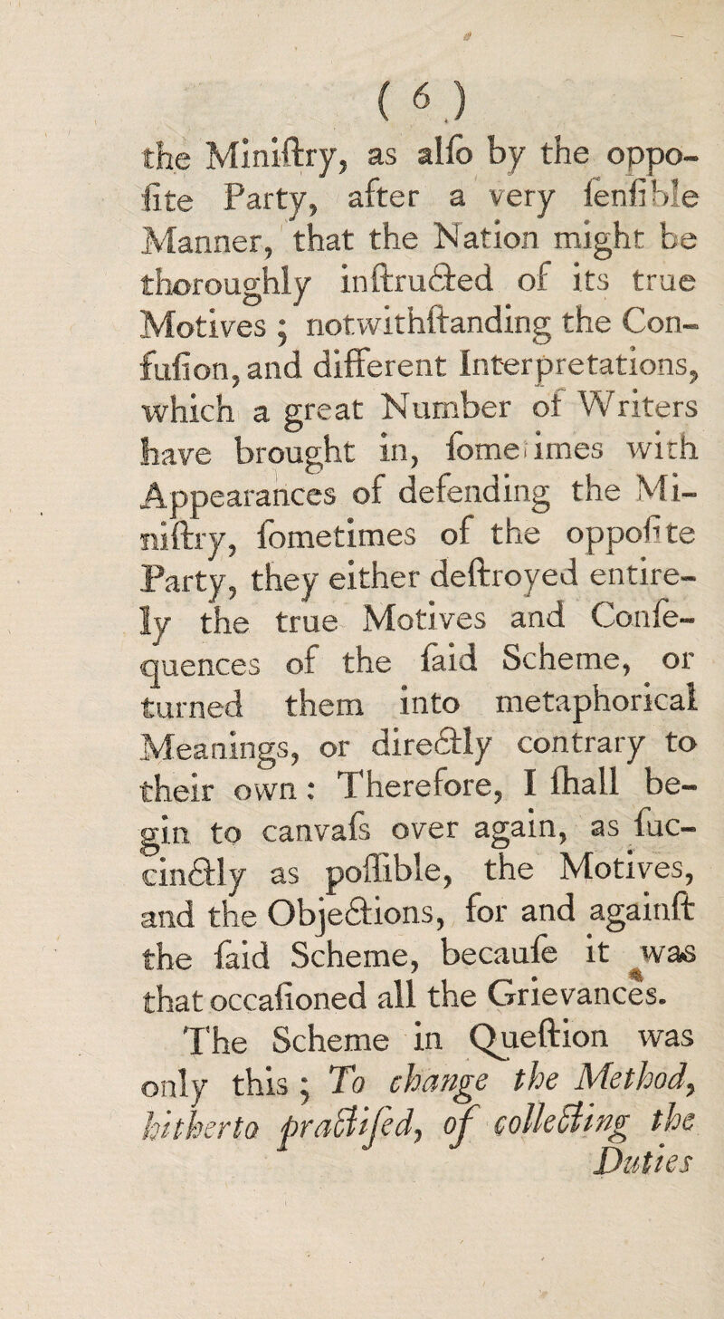 (6.} the Miniftry, as alfo by the oppo¬ site Party, after a very lenfible Manner, that the Nation might be thoroughly inftru&ed of its true Motives ; notwithftanding the Con- full on, and different Interpretations, which a great Number ot Writers have brought in, fomerimes with Appearances of defending the Mi¬ ni (fry, fometimes of the oppolite Party , they either deftroyed entire¬ ly the true Motives and Confe- quences of the faid Scheme, or turned them into metaphorical Meanings, or directly contrary to their own; Therefore, I fhall be¬ gin to canvafs over again, as fuc- cin&ly as poffible, the Motives, and the Obje&ions, for and againft the faid Scheme, becaufe it was that occalioned all the Grievances. The Scheme in Queftion was only this; To change the Method, hitherto praCtiJed, oj collecting the Duties