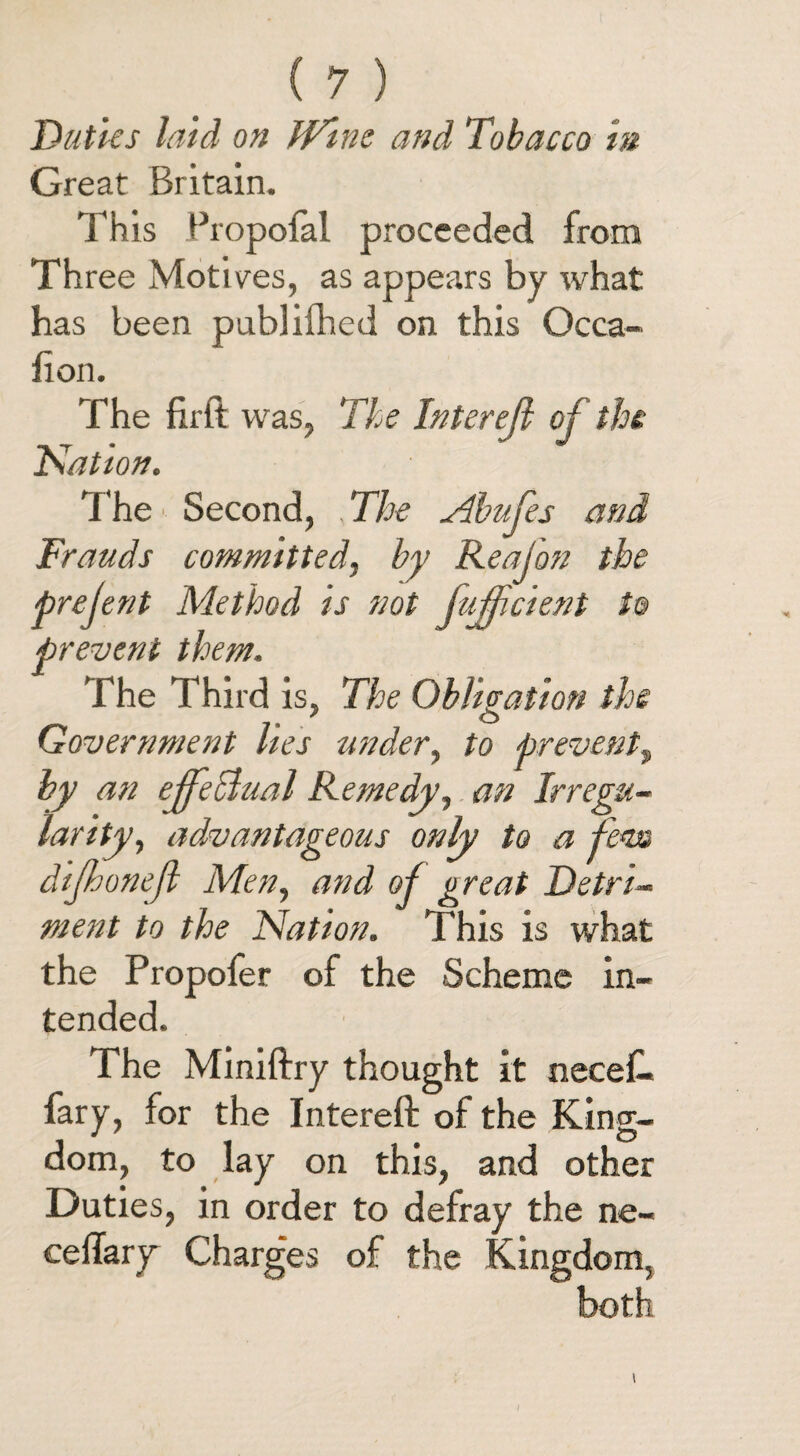 Duties laid on Wine and Tobacco in Great Britain. This Propofal proceeded from Three Motives, as appears by what has been publiihed on this Occa- fion. The firft was, The Interejl of the Nation. The Second, The Abufes and Frauds committed, by Reajon the prejent Method is not fujficient to prevent them. The Third is, The Obligation the Government lies under, to prevents, by an effectual Remedy, an Irregu¬ larity, advantageous only to a fern dijhonejl Men, and of great Detri¬ ment to the Nation. This is what the Propofer of the Scheme in¬ tended. The Miniftry thought it necef. fary, for the Intereft of the King¬ dom, to lay on this, and other Duties, in order to defray the ne- ceffary' Charges of the Kingdom,