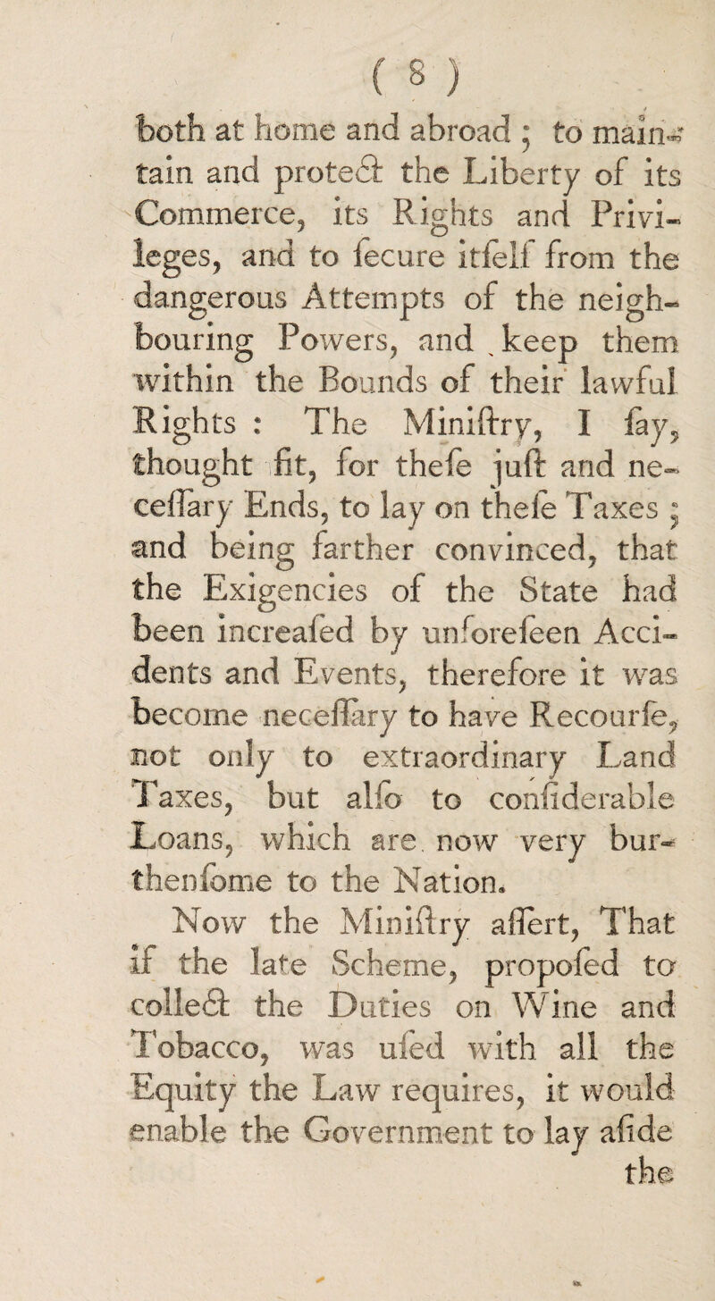 both at home and abroad ; to main¬ tain and protect the Liberty of its Commerce, its Rights and Privi¬ leges, and to iecure itfeif from the dangerous Attempts of the neigh¬ bouring Powers, and . keep them within the Bounds of their lawful Rights : The Miniftry, I lay, thought ifit, for thefe juft and ne- eefla-ry Ends, to lay on thele Taxes * and being farther convinced, that the Exigencies of the State had been increaied by unforeieen Acci¬ dents and Events, therefore it was become neceffary to have Recourfe, not only to extraordinary Land Paxes, but alio to coniiderable Loans, which are now very bur- thenfome to the Nation. Now the Minidry affert, That if the late Scheme, propofed to colledf the Duties on Wine and Tobacco, was uled with all the Equity the Law requires, it would enable the Government to lay afide