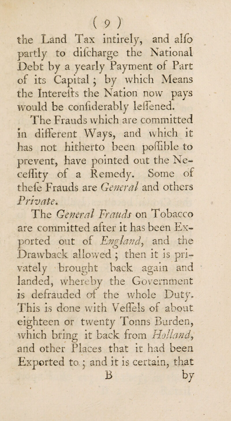 the Land Tax intirely, and alfo partly to diicharge the National Debt by a yearly Payment of Part of its Capital; by which Means the Interelfs the Nation now pays would be confiderably leliened. The Frauds which are committed in different Ways, and which it has not hitherto been poffible to prevent, have pointed out the Ne- ceflity of a Remedy. Some of thefe Frauds are General and others Private. The General Frauds on Tobacco are committed after it has been Ex¬ ported out of England, and the Drawback allowed ; then it is pri¬ vately ■ brought back again and landed, whereby the Government is defrauded of the whole Duty. This is done with Veflels of about eighteen or twenty Tonns Burden, which bring it back from Holland, and other Places that it had been * Exported to. j and it is certain, that B by