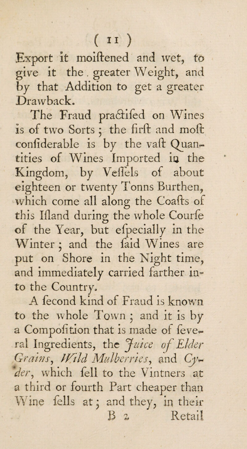 Export it moiftened and wet, to give it the . greater Weight, and by that Addition to get a greater Drawback. The Fraud pradtiled on Wines is of two Sorts 5 the firft and molt confiderable is by the vaft Quan¬ tities of Wines Imported io the Kingdom, by Vefiels of about eighteen or twenty Tonns Burthen, which come all along the Coafts of this Illand during the whole Courfe of the Year, but efpecially in the Winter 5 and the laid Wines are put on Shore in the Night time, and immediately carried farther in¬ to the Country. A lecond kind of Fraud is known to the whole Town ; and it is by a Compofition that is made oi feve- ral Ingredients, the Juice of Elder Grains, JV’Id Mulberries, and Cv~ ,der, which leli to the Vintners at a third or fourth Part cheaper than Wine fells at • and they, in their B % Retail