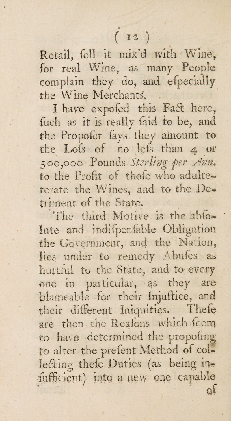 ( 12- ) Retail, fell it mix’d with Wine, for real Wine, as many People complain they do, and eipeciaily the Wine Merchants. I have expoied this Fact here, fjch as it is really faid to be, and the Propoler fays they amount to the Lois i ol no lels than 4 or 500,000 Pounds Sterling per Ann, to the Profit ol thole who adulte- terate the Wines, and to the De« irnent of th 0 The third Motive is the abfo- ' lute and indilpeniable Obligation the Government, and the Nation, lies under to remedy Abufes as hurtful to the State, and to every one in particular, as they are blameable for their Injuftice, and their different Iniquities. Thele are then the Reafons which leem to have determined the propofing to alter the prefent Method ol col- ledting thefe Duties (as being in- fufficietit) into a new one capable of