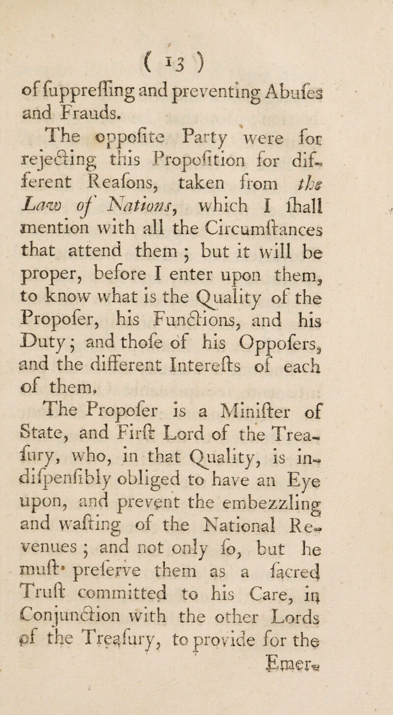 ( ) of fuppreffing and preventing Abufes and Frauds. The oppcfite Party were for rejecting this Proportion for dif¬ ferent Reaions, taken from the Law oj Nations, which i fhali mention with all the Circumftances that attend them ; but it will be proper, before I enter upon them, to know what is the Quality of the Propofer, his Functions, and his Duty • and thofe of his Oppofers, and the different Interefts of each of them. The Propofer is a Minifter of State, and Firfb Lord of the Trea¬ ty, who, in that Quality, is in- diipenlibly obliged to have an Eye upon, and prevent the embezzling and wafting of the National Re¬ venues ; and not only fo, but he muff* preferve them as a facred Truft committed to his Care, irj Conjunction with the other Lords pf the Tregfury, to provide for the