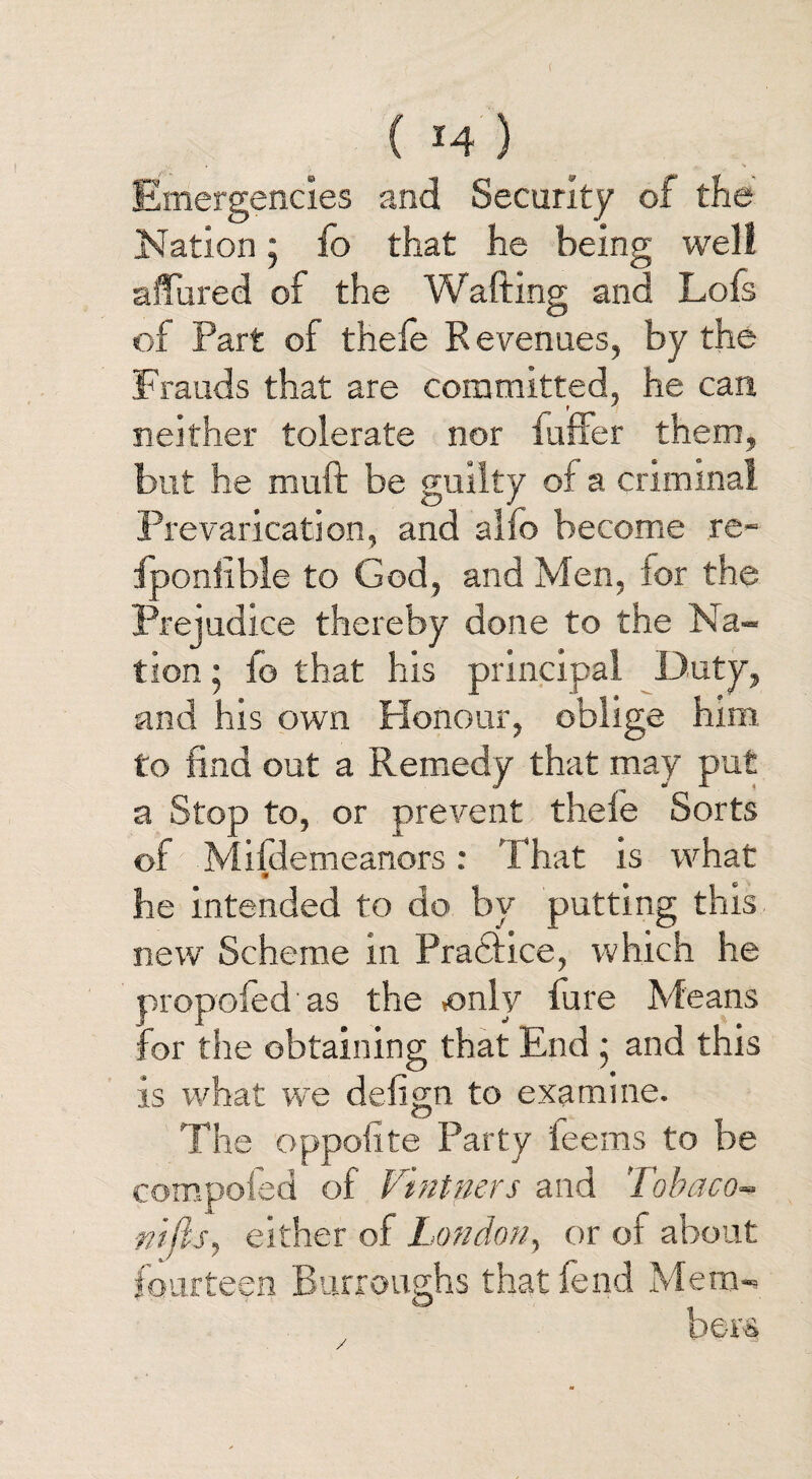 ( *4 ) Emergencies and Security of the Nation • fo that he being well affured of the Wafting and Lofs of Part of thefe Revenues, by the Frauds that are committed, he can, neither tolerate nor buffer them, but he muft be guilty of a criminal Prevarication, and alfo become re- fponlible to God, and Men, ior the Prejudice thereby done to the Na¬ tion • fo that his principal Duty, and his own Honour, oblige him to find out a Remedy that may put a Stop to, or prevent thefe Sorts of Mifdemeanors: That is what # he intended to do by putting this new Scheme in Pratiice, which he oropofed as the only fure Means for the obtaining that End • and this is what we deiign to examine. The oppoftte Party teems to be compofed of Vintners and Tobaco-> nijis, either of London, or of about fourteen Burroughs that fend Mem-* beta