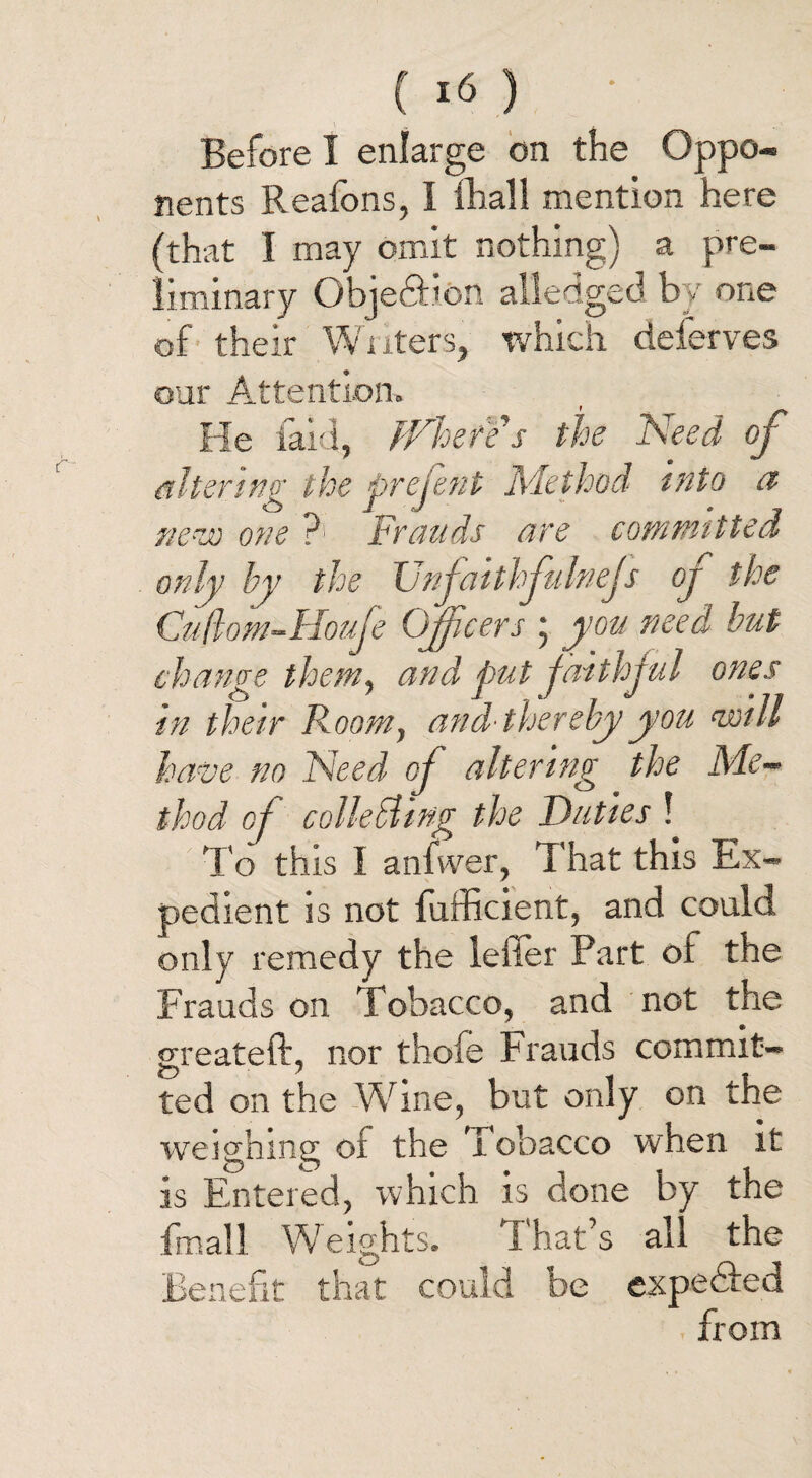 Before I enlarge on the Oppo¬ nents Reafons, I fhall mention here (that I may omit nothing) a pre¬ liminary Object:!on alledged by one of their Writers, which deierves our Attention. He laid, Where's the Need of altering the prejent Method into a ue-w one P1 Frauds are committed only by the XJnfaithfulneJs oj the Cuflom-Houje Officers ; you need but change them, and put faithful ones in their Room, and'thereby you Will have no Need of altering the Me¬ thod of colktling the Duties ! To this I anfwer, That this Ex¬ pedient is not fufficient, and could only remedy the letter Part of the Frauds on Tobacco, and not the greater!, nor thofe Frauds commit¬ ted on the Wine, but only on the weighing of the Tobacco when it is Entered, which is done by the fmall Weights. That’s all the Benefit that could be expeTed