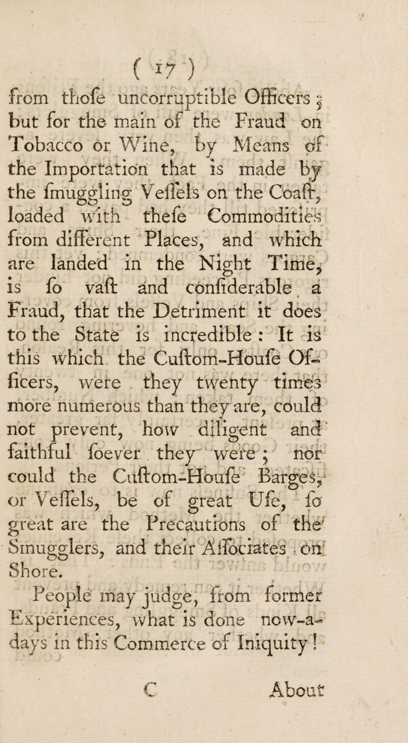 ( *7 ) from thofe uncorruptible Officers | but for the main of the Fraud on Tobacco or Wine, by Means of the Importation that is made by the fmuggling VeiTels on the Coaft, loaded with theie Commodities from different Places, and which are landed in the Night Tirne^ is fo vaft and confiderable a A T * * Fraud, that the Detriment it does to the State is incredible: It is this which the Cuftom-Houfe Off fleers, were they twenty times more numerous than they are, could not prevent, how diligent and faithful foever they were ; nor could the Cuftom-Houfe Barges, or Veflels, be of great Ufe, fo great are the Precautions of the' Smugglers, and their Ailbciates • on Shore. ♦ . v * r * - People may judge, from former Experiences, what is done now-a- days in this Commerce of Iniquity! C About