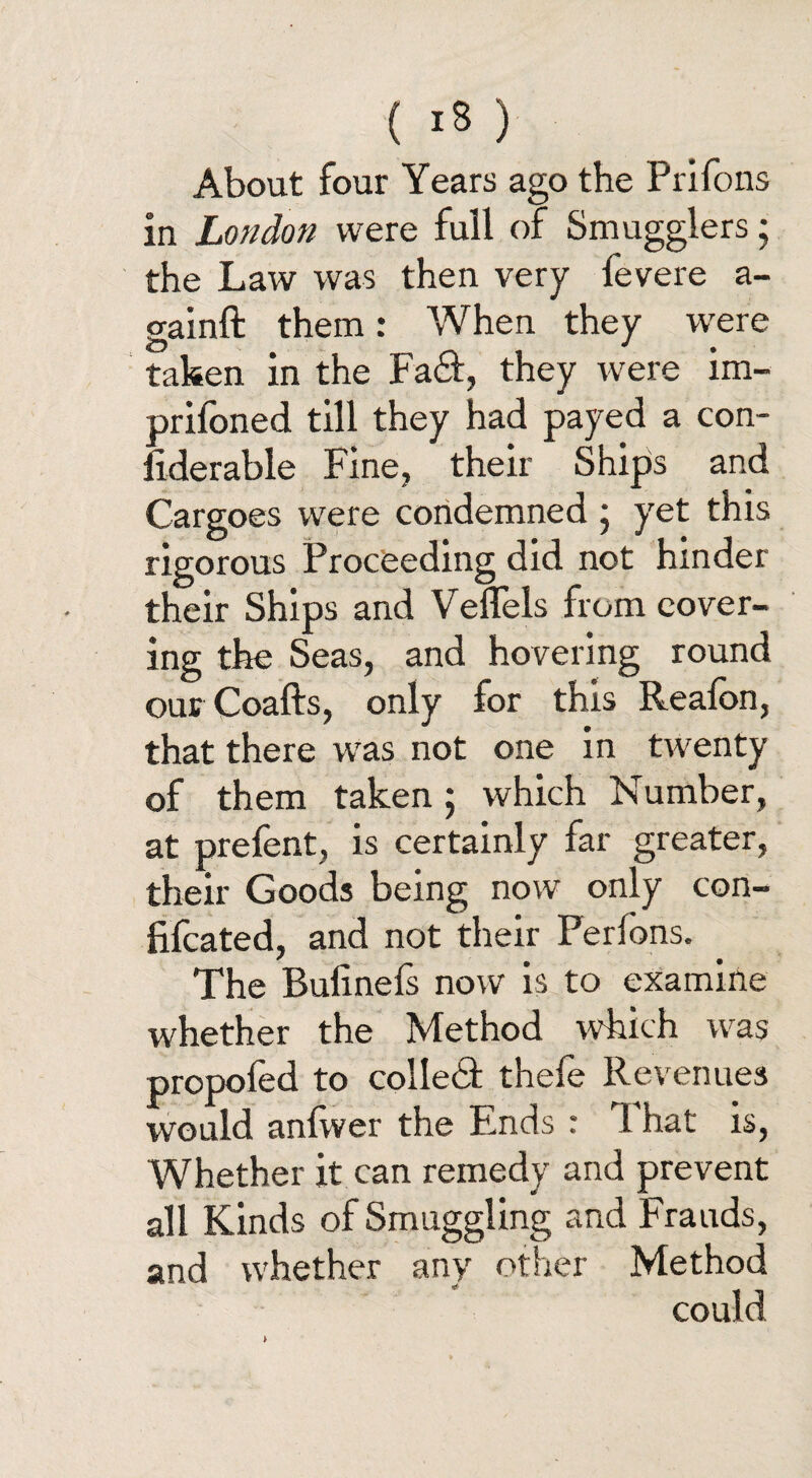 About four Years ago the Prifons in London were full of Smugglers; the Law was then very fevere a- gainft them: When they were taken in the Fa&, they were im- prifoned till they had payed a con¬ siderable Fine, their Ships and Cargoes were condemned ; yet this rigorous Proceeding did not hinder their Ships and Veflels from cover¬ ing the Seas, and hovering round our Coafts, only for this Realon, that there was not one in twenty of them taken; which Number, at prefent, is certainly far greater, their Goods being now only con- fifcated, and not their Perfons. The Bulinefs now is to examine whether the Method which was propofed to colled thefe Revenues would anfwer the Ends r That is, Whether it can remedy and prevent all Kinds of Smuggling and Frauds, and whether any other Method could