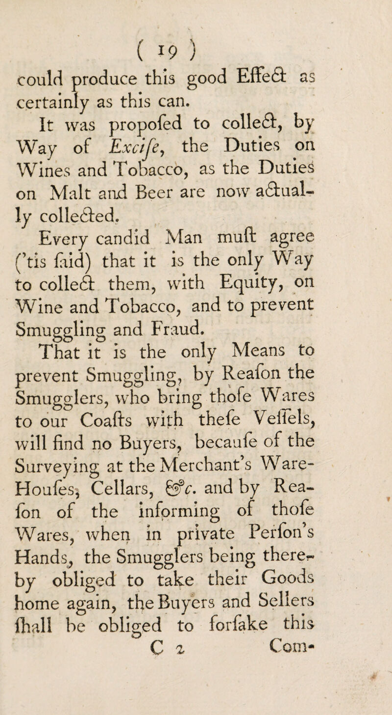 ( *9 ) could produce this good Effedf as certainly as this can. It was propoled to colle£I, by Way of Excife, the Duties on Wines and Tobacco, as the Duties on Malt a ad Beer are now a&ual- ly collected. Every candid Man muft agree (’tis laid) that it is the only Way to collebf them, with Equity, on Wine and Tobacco, and to prevent Smuggling and Fraud. That it is the only Means to prevent Smuggling, by Reaion the Smugglers, who bring thofe Wares to our Coafts with thefe Vellels, will find no Buyers, becaule of the Surveying at the Merchant’s Ware- Houles, Cellars, &c. and by Rea¬ ion of the informing of thole Wares, when in private Perlon’s Hands, the Smugglers being there¬ by obliged to take their Goods home again, the Buyers and Sellers (hall be obliged to forfake this C 2 Com-