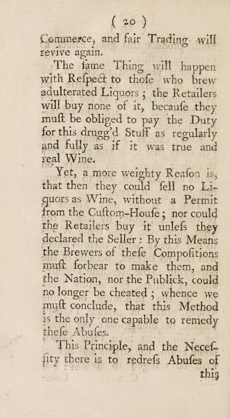 Commerce, and fair Trading will . ■ o revive again. The lame Thin g will happen with Refpect to thofe who brew adulterated Liquors ; the Retailers will buy none of it, becaufe they mull be obliged to pay the Duty for this drugg’d Stuff as regularly and fully as it it was true and real Wine. * y? ‘ ' ‘ ■ Yet, a more weighty Realon is, that then they could fell no Li¬ quors as Wine, without a Permit from the Cuftom-Houfe} nor could the Retailers buy it unlefs they declared the Seller : By this Means the Brewers ot thefe Compofitjons muff forbear to make them, and the Nation, nor the Publick, could no longer be cheated * whence we muft conclude, that this Method is the only one capable to remedy thefe Abufes. ‘ v t - i ■ ' This Principle, and the Necefe |ity there is to redrefs Abufes of ' ' ' ; ‘ : ■1 : thi5