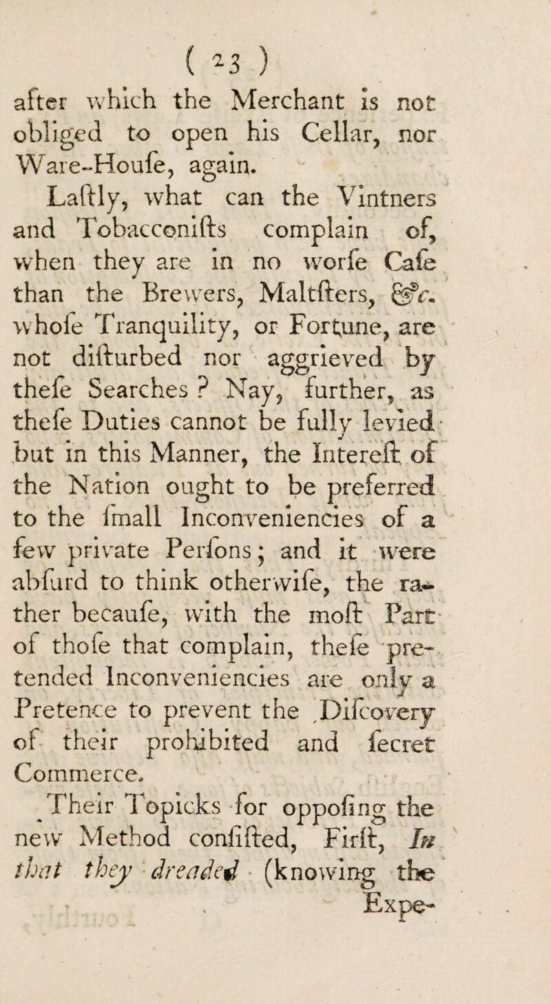 after which the Merchant is not obliged to open his Cellar, nor Ware-Houfe, again. Laftly, what can the Vintners and Tobacconifts complain of, when they are in no worfe Cate than the Brewers, Maltfters, whole Tranquility, or Fortune, are not difturbed nor aggrieved by thefe Searches ? Nay, further, as thele Duties cannot be fully levied but in this Manner, the Intereft. of the Nation ought to be preferred to the ltnall Inconveniencies of a few private Perions • and it were abfurd to think otherwife, the ra¬ ther becaufe, with the mod Part of thofe that complain, thele pre¬ tended Inconveniencies are only a Pretence to prevent the Difcovery of their prohibited and fee ret Commerce. __ Their Topicks for oppoling the new Method conlifted, Fail, In that they dreaded (knowing the