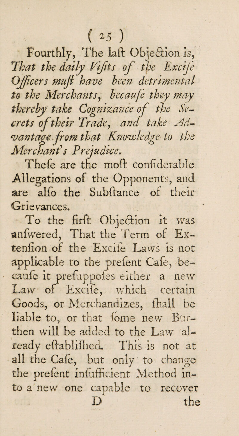 ( -5 ) Fourthly, The laft Objedfion is. That the daily Vijits of the Excije Officers mujl have been detrimental to the Merchants, becaufe they may thereby take Cognizance of the Se¬ crets of their Trade, and take sld- *vantage from that Knowledge to the Merchant's Prejudice. Thele are the moft considerable Allegations of the Opponents, and are alfo the Subftance of their Grievances. To the firff Objedfion it was anfvvered, That the Term of Ex¬ tension of the Excite Laws is not applicable to the prefent Cafe, be- • caufe it preluppoies either a new Law of Exciie, which certain Goods, or Merchandizes, Shall be liable to, or that lome new Bur¬ then will be added to the Law al¬ ready eftabiifhed. This is not at all the Gale, but only to change the prefent infufficient Method in¬ to a new one capable to recover D‘ the