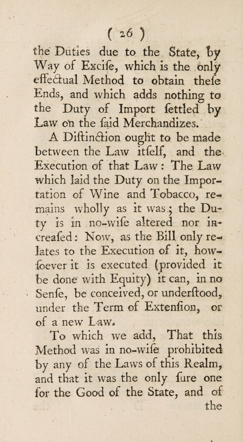 the Duties due to the State, by Way of Excife, which is the only effectual Method to obtain thefe Ends, and which adds nothing to the Duty of Import fettled by Law on the faid Merchandizes. A Diftindtion ought to be made between the Law itfelf, and the Execution of that Law: The Law which laid the Duty on the Impor¬ tation of Wine and Tobacco, re¬ mains wholly as it was; the Du¬ ty is in no-wile altered nor in- ereafed: Now, as the Bill only re¬ lates to the Execution of it, how- fee ver it is executed (provided it be done with Equity) it can, in no • Senfe, be conceived, or underftood, under the Term of Extenfion, or of a new Law* To which we add, That this Method was in no-wife prohibited by any of the Laws of this Realm, and that it was the only fare one for the Good of the State, and of the