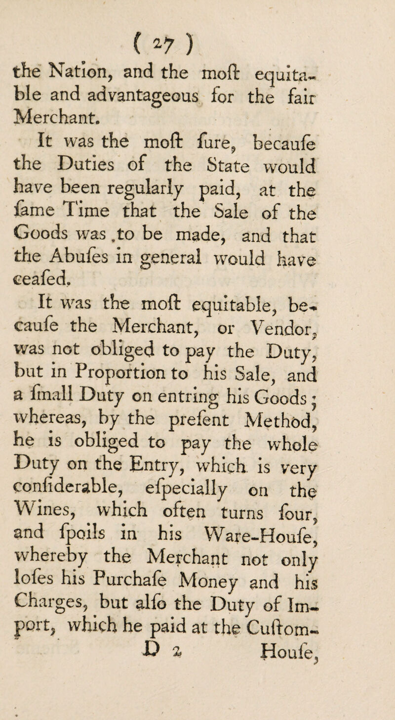 4 the Nation, and the moft equita¬ ble and advantageous for the fair Merchant. It was the moft lure, becaufe the Duties of the State would have been regularly paid, at the fame Time that the Sale of the Goods was .to be made, and that the Abufes in general would have eeafed. It was the moft equitable, be¬ caufe the Merchant, or Vendor, was not obliged to pay the Duty, but in Proportion to his Sale, and a fmall Duty on entring his Goods: whereas, by the prefent Method, he is obliged to pay the whole Duty on the Entry, which, is very confiderable, efpecially on the Wines, which often turns four, and fpoils in his Ware-Houfe, whereby the Merchant not only loies his Purchale Money and his Charges, but alfo the Duty of Im¬ port, which he paid at the Cuftom- ■D z Houle,