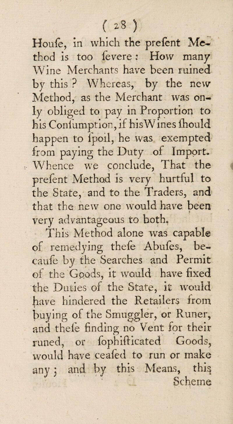 Houle, in which the prelent Me¬ thod is too fevere: How many Wine Merchants have been ruined by this ? Whereas, by the new Method, as the Merchant was on¬ ly obliged to pay in Proportion to his Conlumption, if hisW ines ihould happen to lpoil, he was exempted from paying the Duty of Import. Whence we conclude, That the prefent Method is very hurtful to the State, and to the Traders, and that the new one would have been very advantageous to both. This Method alone was capable of remedying thefe Abufes, be- caufe by the Searches and Permit of the Goods, it would have fixed the Duties of the State, it would have hindered the Retailers from l *?■ '4 buying of the Smuggler, or Runer, and thefe finding no Vent tor their runed, or fophifticated Goods, would have ceafed to run or make any 3 and by this Means, this Scheme