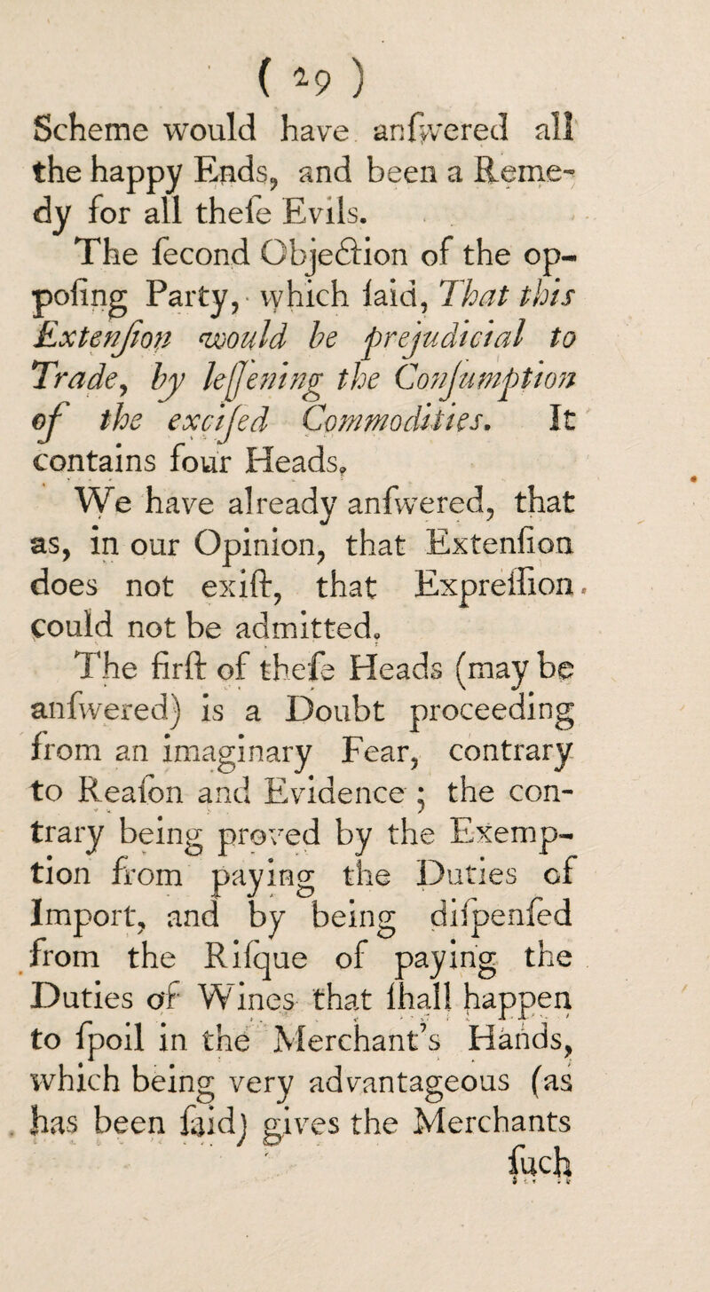 ( *9 ) Scheme would have anfwered all the happy Ends, and been a Reme¬ dy for all thele Evils. The fecond Qbjedfion of the op- pofing Party, - vyhich laid, That this Exteufion would be prejudicial to Trade, by lejjening the ConjumpUon of the exctfed Commodities. It contains four Heads. We have already anfwered, that as, in our Opinion, that Extenlion does not exift, that Expreffion. could not be admitted. *■ y * T The firft of thefe Heads (may be anfwered) is a Doubt proceeding from an imaginary Fear, contrary to Realon and Evidence ; the con- - * 7 trary being proved by the Exemp¬ tion from paying the Duties cf Import, and by being diipenfed from the Rilque of paying the Duties of Wines that lhall happen to fpoil in the Merchant’s Hands, which being very advantageous (as has been faidj gives the Merchants fuch 9 « « ir