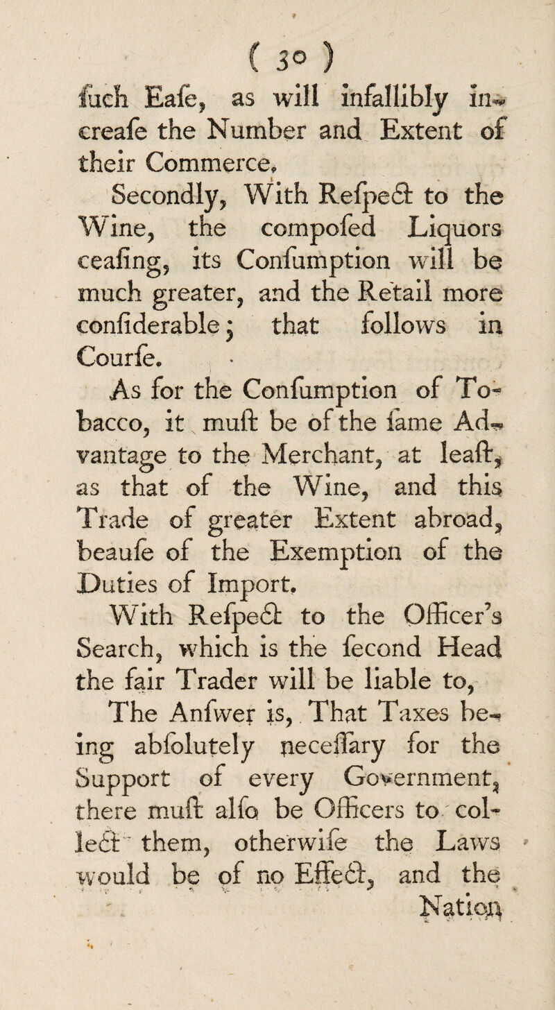 fudi Eafe, as will infallibly in* creale the Number and Extent of their Commerce, Secondly, With Relpetft to the Wine, the compofed Liquors ceafing, its Confumption will be much greater, and the Retail more coniiderable j that follows in Courie. . • As for the Conlumption of To¬ bacco, it N muft be of the lame Ad*, vantage to the Merchant, at leaft, as that of the Wine, and this Trade of greater Extent abroad, beaule of the Exemption of the Duties of Import, With Refpedt to the Officer’s Search, which is the fecond Head the fair Trader will be liable to, The Anfwer is, That Taxes be* ing ablolutely neceflary for the Support of every Government, there muft alfo be Officers to coi¬ led! them, otherwife the Laws would be of no Effect, and the * - 4, *• : ■ V' - ' / V ‘ * * V Nation