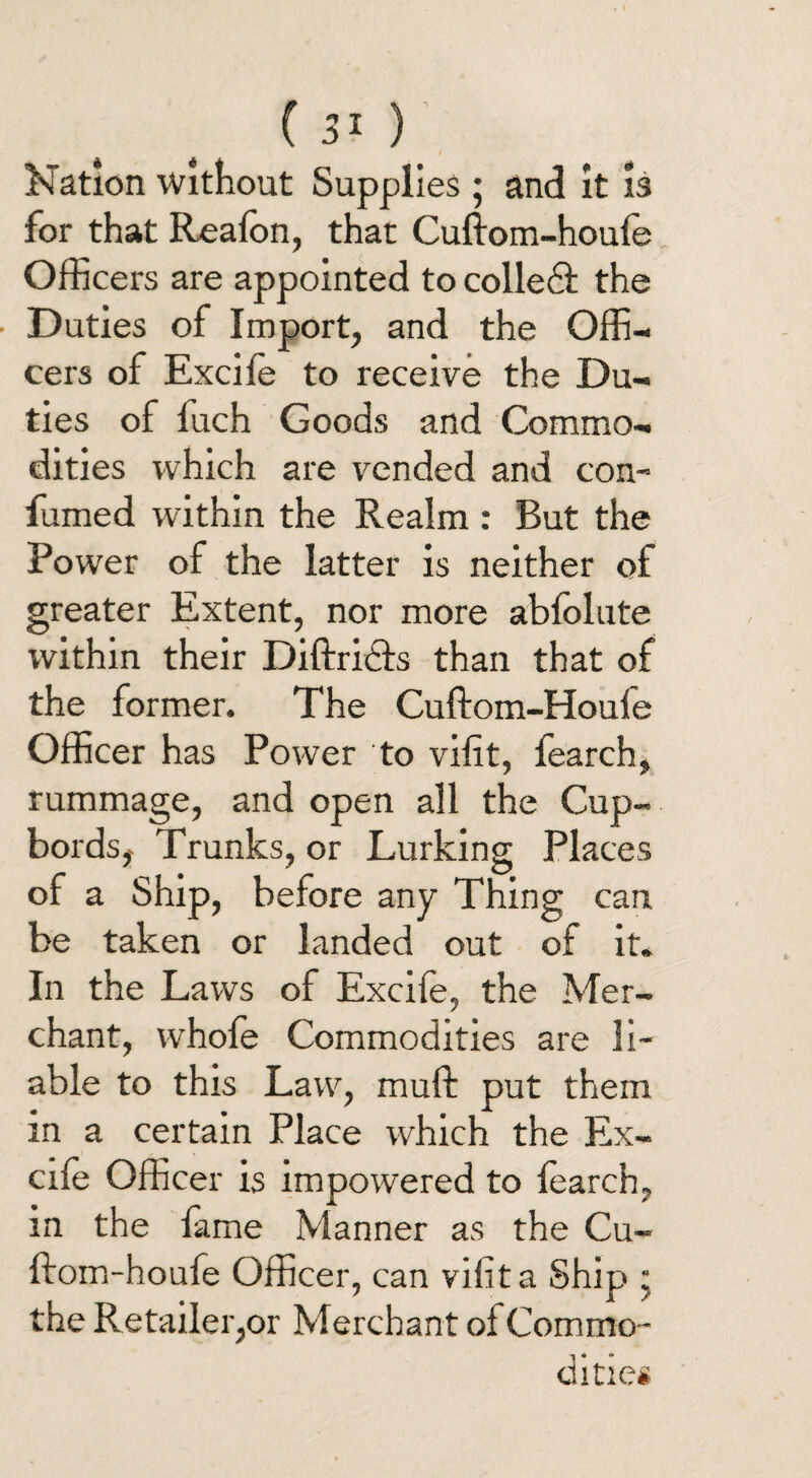 I Nation Without Supplies ; and it is for that Realon, that Cuftom-houfe Officers are appointed to colled! the Duties of Import, and the Offi¬ cers of Excile to receive the Du¬ ties of fuch Goods and Commo¬ dities which are vended and con- fumed within the Realm : But the Power of the latter is neither of greater Extent, nor more abfolute within their Diftridls than that of the former. The Cuftom-Houfe Officer has Power to vifit, fearch, rummage, and open all the Cup- bords, Trunks, or Lurking Places of a Ship, before any Thing can be taken or landed out of it. In the Laws of Excife, the Mer¬ chant, whole Commodities are li¬ able to this Law, mull put them in a certain Place which the Ex¬ cile Officer is impowered to learch, in the lame Manner as the Cu¬ ftom-houfe Officer, can vifit a Ship • the Retailer,or Merchant of Commo¬ dities