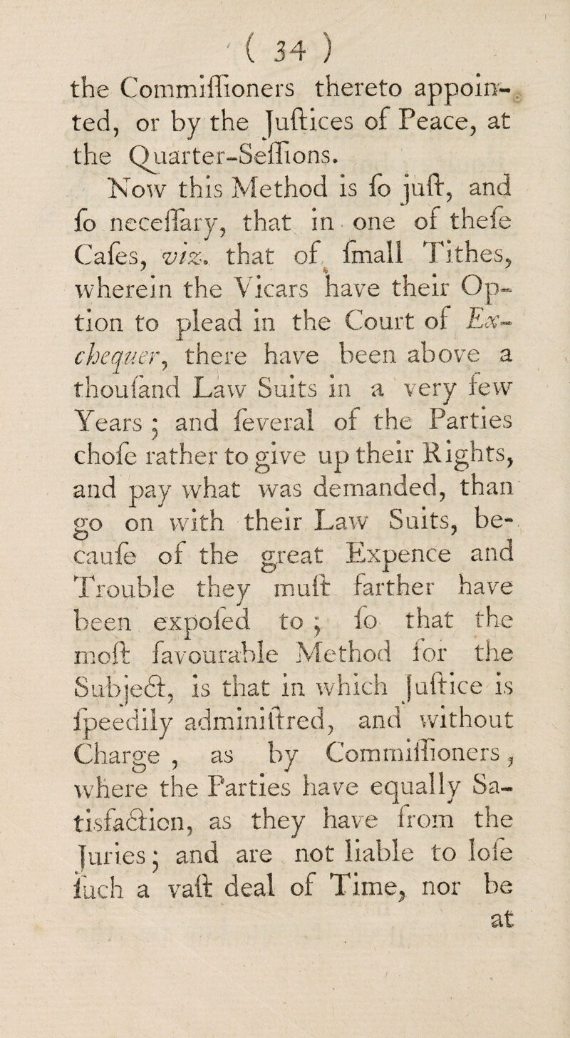 the Commiflioners thereto appoin¬ ted, or by the juftices of Peace, at the Quarter-Seflions. Now this Method is fo juft, and fo necefiary, that in one of theie Cafes, viz, that of, frnall Tithes, 7. . * « ■ wherein the Vicars have their Op¬ tion to plead in the Court of Ex¬ chequer, there have been above a thoufand Law Suits in a very few Years 5 and feveral of the Parties chofe rather to give up their Rights, and pay what was demanded, than so on with their Law Suits, be- O • t caufe of the great Expence ana Trouble they mult farther have been expofed to j fo that the moft favourable Method for the Subjedt, is that in which juftice is ipeedily adminiftred, and without Charge , as by Commiilioners, where the Parties have equally Sa¬ tisfaction, as they have from the juries; and are not liable to lole inch a vaft deal of Time, nor be at