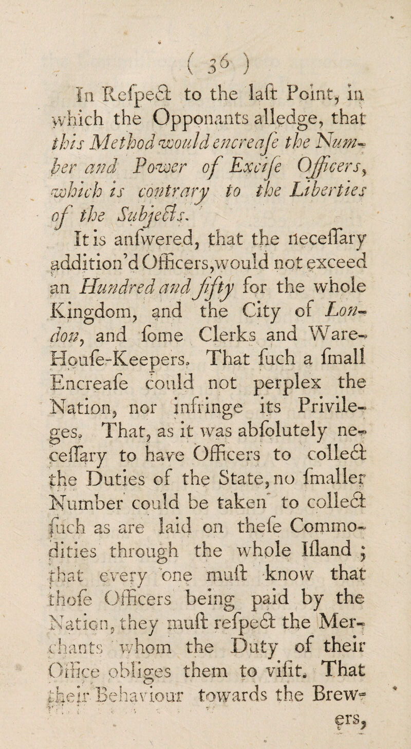 ■which the Opponents alledge, that this Method would encreafe the Num¬ ber and Power of Excife Officers, ■which is contrary to the Liberties of the Subjects- It is anfwered, that the ilecefiary addition’d Officers,would not exceed an Hundred and fifty for the whole Kingdom, and the City of Lon¬ don, and feme Clerks and Ware-* Hpufe-Keepers. That inch a fmall Encreafe could not perplex the Nation, nor infringe its Privile¬ ges, That, as it wras abfolutely ne^ ceiTary to have Officers to collect the Duties of the State, no fmaller Number could be taken to collect fuch as are laid on thefe Commo¬ dities through the whole Ifland , that every one mull know that thofe Officers being paid by the Nation, they mull refpecT the Mer¬ chants whom the Duty of their Office obliges them to viiit. That their Behaviour towards the Brewr K: W ■ era,