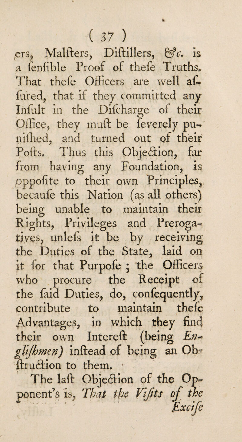 ers, Malfters, Diftillers, &*c\ is a fenlible Proof of theie Truths, That thefe Officers are well afe fured, that if they committed any Infult in the Dilcharge ot their Office, they muft be feverely pu- niffied, and turned out of their Pofts. Thus this Objection, far from having any Foundation, is pppolite to their own Principles, becaufe this Nation (as all others) being unable to .maintain their Rights, Privileges and Preroga¬ tives, unlefs it be by receiving the Duties of the State, laid on it for that Purpofe j the Officers who procure the Receipt of the faid Duties, do, confequently, contribute to maintain thefe Advantages, in which they find their own Intereft (being En- glijhmen) inftead of being an Ob- ftrudfcion to them. • The laft Objedtion of the Op¬ ponent’s is, That the Vijits of the Excife