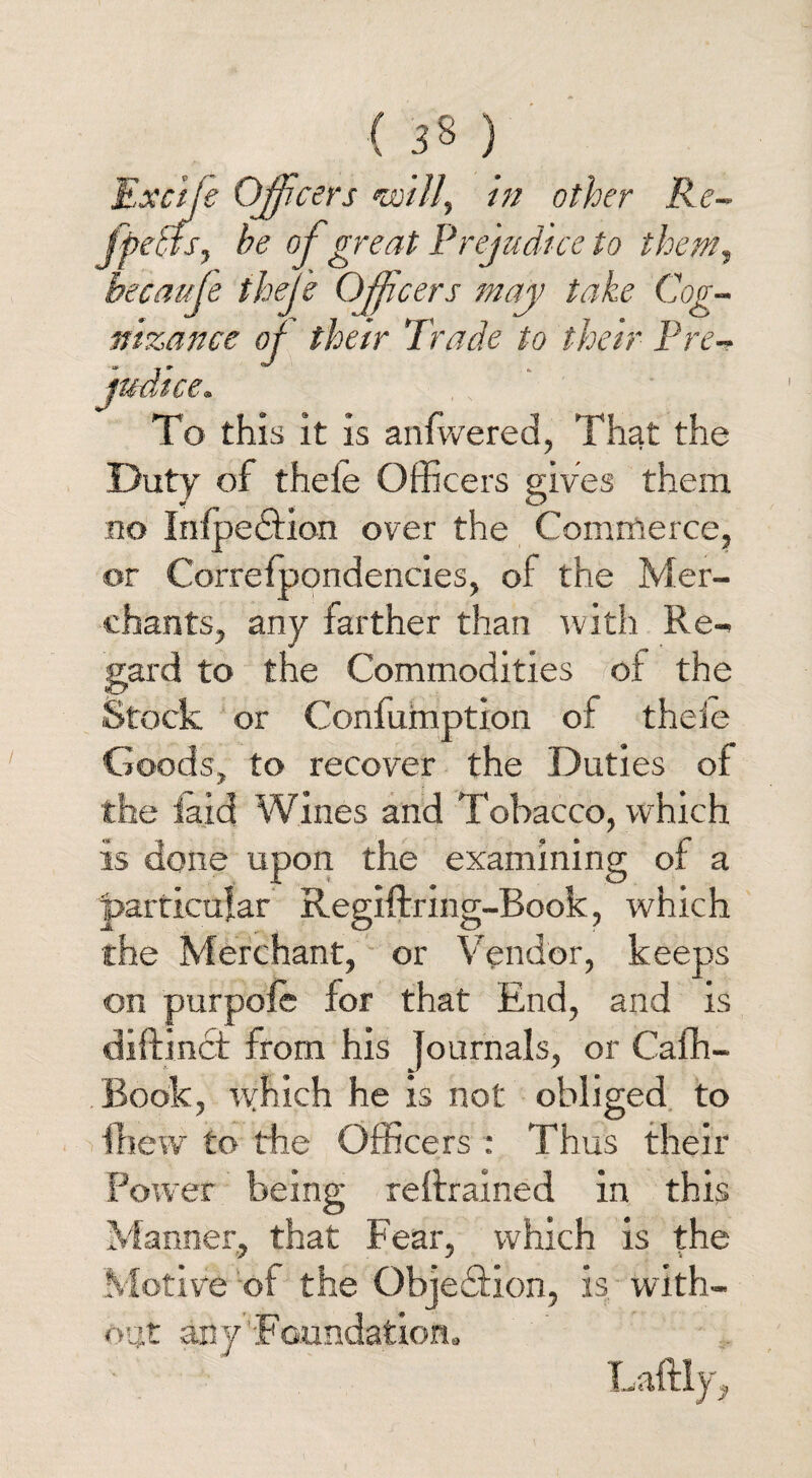 Excije Officers nmll, in other Re~ ffichfs, he of great Prejudice to them, hecaufe thefe Officers may take Cog¬ nizance of their Trade to their Pre¬ judice. To this it is anfwered, That the Duty of thele Officers gives them no InfpedHon over the Commerce, or Correfpondencies, of the Mer¬ chants, any farther than with Re¬ gard to the Commodities ot the Stock or Confumption of theie Goods, to recover the Duties of the laid Wines and Tobacco, which is done upon the examining of a particular Regiftring-Book, which the Merchant, or Vendor, keeps on purpole for that End, and is diftinct from his Journals, or Caffi- Book, which he is not obliged to fhew to the Officers : Thus their Power being reftrained in this Manner, that Fear, which is the Motive of the Objection, is with¬ out any'Foundation. Laftly,