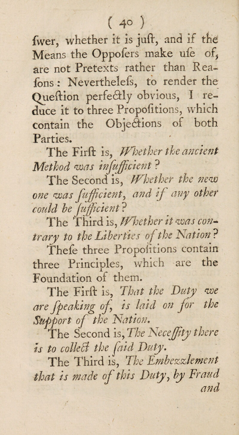 C 4° ) Twer, whether it is juft, and if the Means the Oppofers make ufe of, are not Pretexts rather than Rea- fons : Neverthelefs, to render the Oueftion perfe&ly obvious, I re¬ duce it to three Propofitions, which contain the Gbje&ions of both Parties. The Fir ft is, Whether the ancient Method was infufficient ? The Second is, Whether the new one was fuffcient, and if any other could be fujficient ? The Third is, Whether it was con¬ trary to the Liberties of the Nation? Thefe three Proportions contain three Principles, which are the Foundation ot them. The Firft is, That the Duty we are fpeaking of, is laid on for the Support of the Nation. The Second is, The Necefjity there is to collect the [aid Duty. The Third is, The Embezzlement that is made of this Duty, by Fraud and /