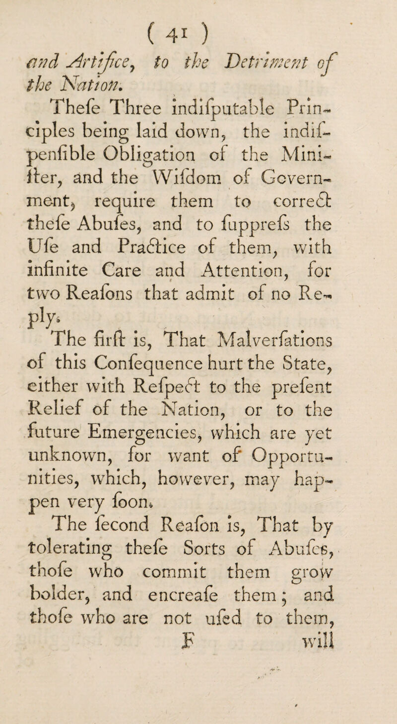 find Artifice, to the Detriment of the Nation. Thefe Three indifputable Prin¬ ciples being laid down, the indil- penfible Obligation of the Mini- fier, and the Wildom of Govern¬ ment, require them to corredl thele Abufes, and to fupprefs the Ufe and Practice of them, with infinite Care and Attention, for two Realons that admit of no Re- P1^ The firfi: is, That Malverfations of this Confequence hurt the State, either with Refpeft to the prefent Relief of the Nation, or to the future Emergencies, which are yet unknown, for want of' Opportu¬ nities, which, however, may hap¬ pen very foom The fecond Reafon is, That by tolerating thefe Sorts of Abufes, thofe who commit them grow bolder, and encreafe them; and