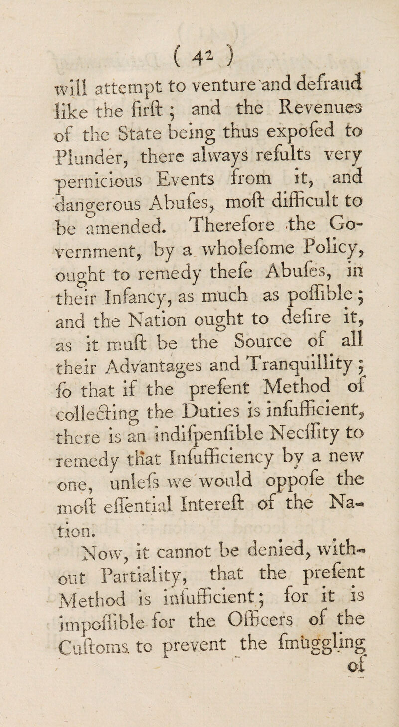 will attempt to venture and defraud like the iirft ; and the Revenues of the State being thus expofed to Plunder, there always refults very pernicious Events from it, and dangerous Abuies, mold difficult to be amended. 4 herefore -the Go¬ vernment, by a whoielome Policy, ought to remedy thefe Abuies, in their Infancy, as much as poffible ; and the Nation ought to delire it, as it muft be the Source ol . all their Advantages and X ranquillity , io that if the prefent Method ol collecting the Duties is infufficient, there is an indifpenlible Necffity to remedy that Infufficiency by a new one, unlefs we would oppofe the moft eiiential Interefl. oi the Na¬ tion. Now, it cannot be denied, with¬ out Partiality, that the prefent Method is infufficient ; for it is impoffible for the Officers of the Cuftoms to prevent the fmuggling oi