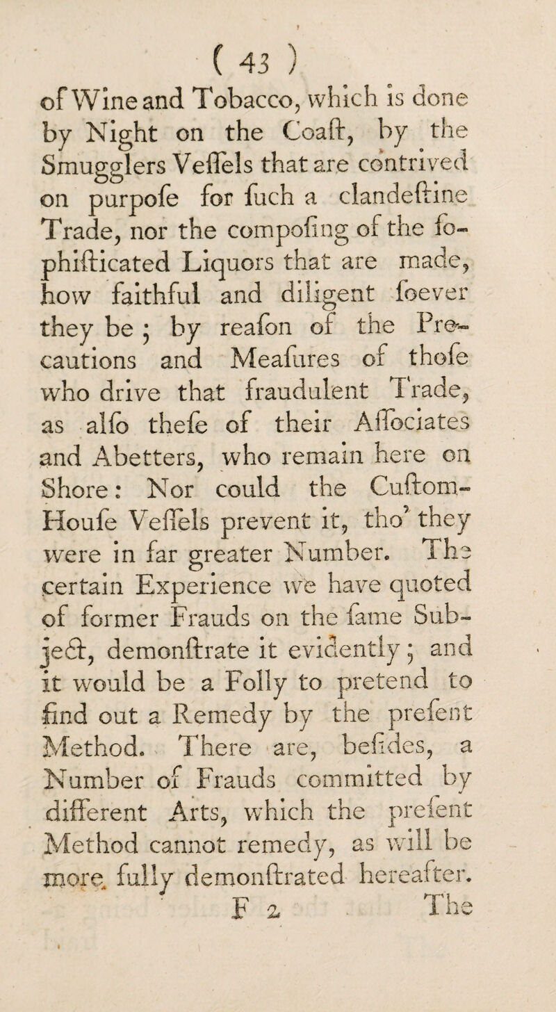 of Wine and Tobacco, which is done by Night on the Coaft, by the Smugglers Veflels that are contrived on purpofe for fuch a clandeftine Trade, nor the com poling of the fo~ phifticated Liquors that are made, how faithful and diligent foever they be; by reafon of the Pre¬ cautions and Meafures of thole who drive that fraudulent I rade, as alfo thefe of their Afibciates and Abetters, who remain here on Shore: Nor could the Cuftom- Houfe Veflels prevent it, tho’ they were in far greater Number. The certain Experience we have quoted of former Frauds on the lame Sub- je£f, demonftrate it evidently • and it wrould be a Folly to pretend to find out a Remedy by the prefent Method. There are, befldes, a Number of Frauds committed by different Arts, which the prefent Method cannot remedy, as will be more, fully demonftrated hereafter. Fa The