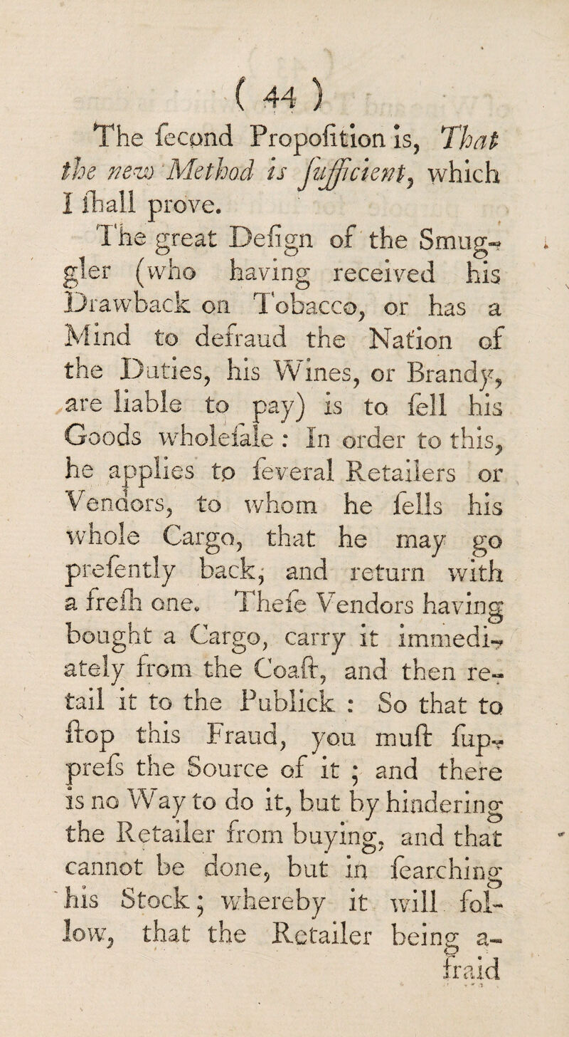 The lecpnd Proposition is, That the nevo Method is Jufficient, which I lhall prove. The great Defign of the Smug¬ gler (who having received his Drawback on Tobacco, or has a Mind to detraud the Nation of the Duties, his Wines, or Brandy, are liable to pay) is to fell his Goods w hoi dale : In order to this, he applies tp feveral Retailers or Vendors, to whom he fells his whole Cargo, that he may go prefently back, and return with a frefh one. Thefe V endors having bought a Cargo, carry it immedi¬ ately from the Coaft, and then re¬ tail it to the Publick : So that to flop this Fraud, you muft fup- prefs the Source of it ; and there is no Way to do it, but by hindering the Retailer from buying, and that cannot be done, but in fearching his Stock* whereby it will fol¬ low, that the Retailer being a~ Iraki