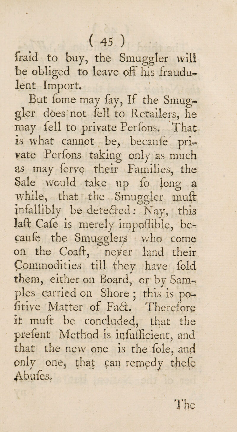 fraid to buy, the Smuggler will be obliged to leave oft his fraudu¬ lent Import. But fome may fay, If the Smug¬ gler does not fell to Retailers, he may lell to private Perfons. That is what cannot be, becaule pri¬ vate Perfons taking only as much as may ferve their Families, the Sale would take up fo long a while, that the Smuggler muff infallibly be detected: Nay, this laft Cafe is merely irnpofftble, be- caufe the Smugglers who come on the Coaft, never land their Commodities till they have fold them, either on Board, or by Sam¬ ples carried on Shore ; this is po¬ ll tive Matter of Fact. Therefore it muft be concluded, that the prefent Method is infufftcient, and that the new one is the foie, and only one, that can remedy thefe 4-bufes. The