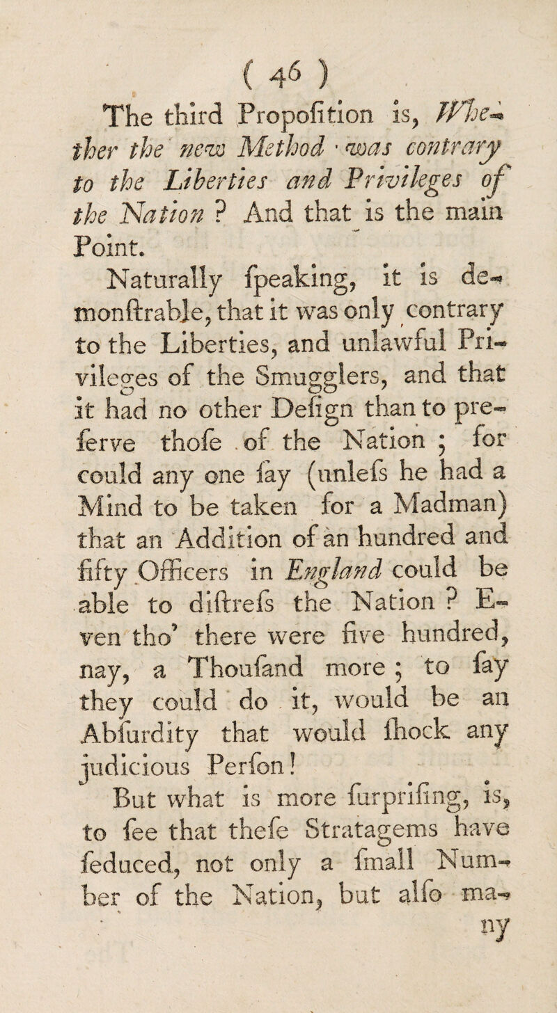 The third JPropofition is, TFhe~» ther the new Method ■ was contrary to the Liberties and Privileges of the Nation ? And that is the main Point. Naturally fpeaking, it is de- monftrabje, that it was only contrary to the Liberties, and unlawful Pri¬ vileges of the Smugglers, and that it had no other Defign than to pre¬ fer ve thole . of the Nation ; for could any one lay (itnlels he had a Mind to be taken for a Madman) that an Addition of an hundred and fifty Officers in England could be able to diftrels the Nation ? E- ven tho’ there were five hundred, nay, a Thoufand more; to fay they could do it, would be an Abfurdity that would fiiock any judicious Perfon! But what is more furprifing, is, to fee that thefe Stratagems have leduced, not only a imall Num¬ ber of the Nation, but alfo ma¬ ny