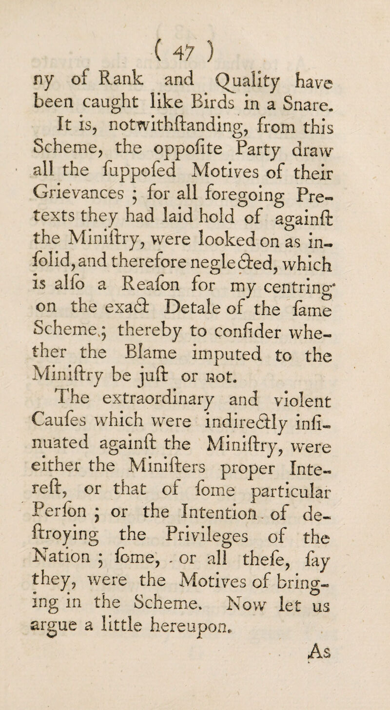 ny of Rank and Quality have been caught like Birds in a Snare. It is, notwithstanding, from this Scheme, the oppolite Party draw all the fuppofed Motives of their Grievances ; for all foregoing Pre¬ texts they had laid hold of againft the Ministry, were looked on as in- folid, and therefore neglected, which is alio a ReaSon for my centring- on the exadt Detale of the fame Scheme,; thereby to confider whe¬ ther the Blame imputed to the Ministry be juft or not. The extraordinary and violent Caufes which were indiredtly insi¬ nuated againft the Ministry, were either the Ministers proper Inte¬ rest, or that of fome particular Perlon ; or the Intention, of de¬ stroying the Privileges of the Nation ; fome, . or all thefe, fay they, were the Motives of bring¬ ing in the Scheme. Now let us argue a little hereupon. As L