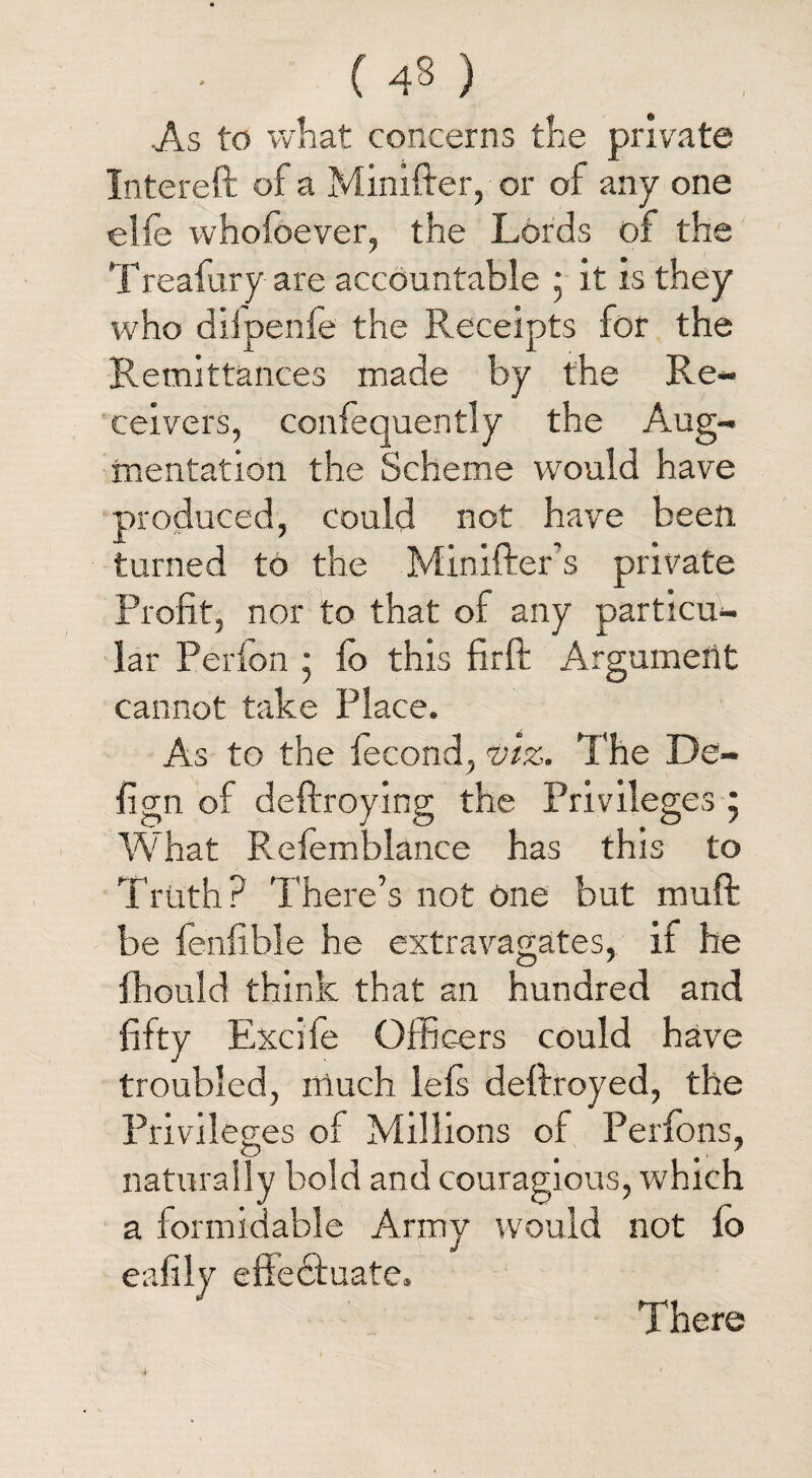 ( 43 ) As to what concerns the private Intereft of a Minifter, or of any one elfe whofoever, the Lords of the Treafury are accountable 5 it is they who dilpenfe the Receipts for the Remittances made by the Re¬ ceivers, confequently the Aug¬ mentation the Scheme would have produced, could not have been, turned to the Minifter s private Profit, nor to that of any particu¬ lar Perlon ; fo this firft Argument cannot take Place. As to the iecond, viz. The De- fign of deftroying the Privileges 5 What Refemblance has this to Truth? There’s not one but muft be fenfible he extravagates, if he fhould think that an hundred and fifty Excife Officers could have troubled, much lefs deftroyed, the Privileges of Millions of Perfons, naturally bold and couragious, which a formidable Army would not fo eafily effectuate. There