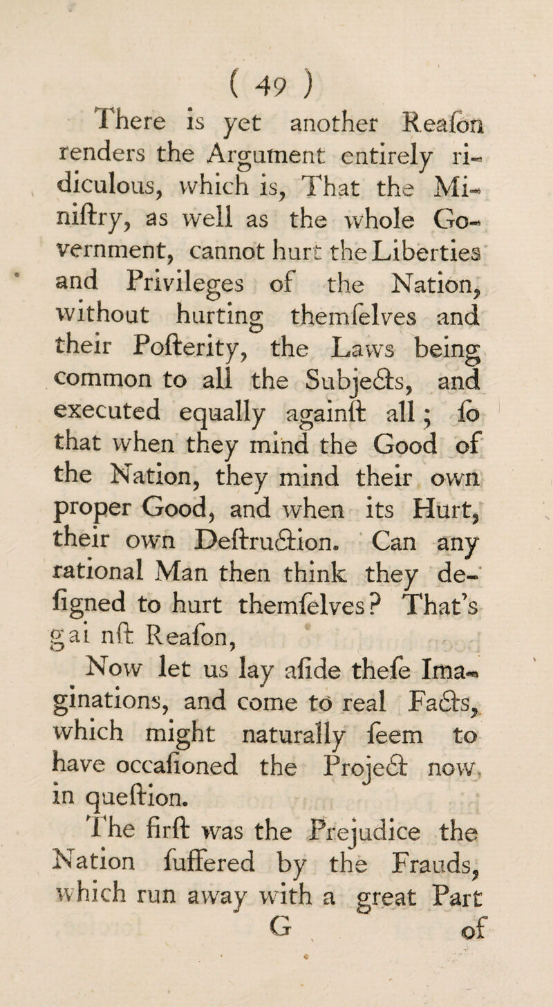 There is yet another Realbn renders the Argument entirely ri¬ diculous, which is, That the Mi- niftry, as well as the whole Go¬ vernment, cannot hurt the Liberties and Privileges of the Nation, without hurting themielves and their Pofterity, the Laws being common to all the Subjedls, and executed equally againft all; lo that when they mind the Good of the Nation, they mind their own proper Good, and when its Hurt, their own Deftrucfion. Can any rational Man then think they de- figned to hurt themielves? That’s gai nft Reafon, Now let us lay alide thele Ima¬ ginations, and come to real Fadls, which might naturally leem to have occasioned the Projedt now, in queftion. The firft was the Prejudice the Nation fuffered by the Frauds, which run away with a great Part G , of