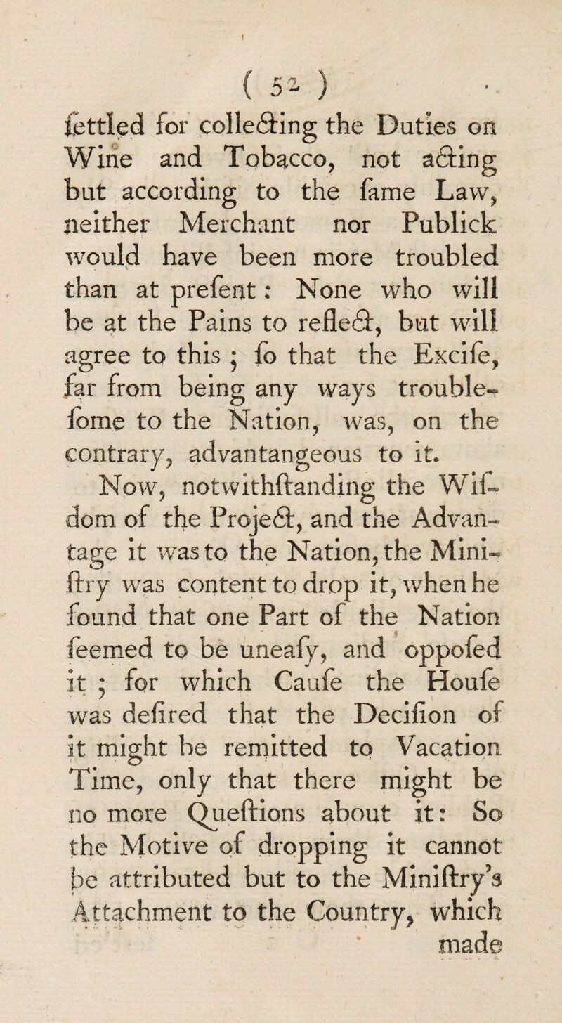 ( 5 2. ) fettled for collecting the Duties on Wine and Tobacco, not aCting but according to the fame Law, neither Merchant nor Publick would have been more troubled than at prefent: None who will be at the Pains to refleCt, but will agree to this ; fo that the Excife, far from being any ways trouble- feme to the Nation, was, on the contrary, advantangeous to it. Now, notwithftanding the Wil- dom of the Project, and the Advan¬ tage it was to the Nation, the Mini- ftry was content to drop it, when he found that one Part of the Nation feemed to be uneafy, and oppofed it • for which Caufe the Houle was defired that the Decifion of it might be remitted to Vacation Time, only that there might be no more Queftions about it: So the Motive of dropping it cannot be attributed but to the Miniftry’s Attachment to the Country, which made