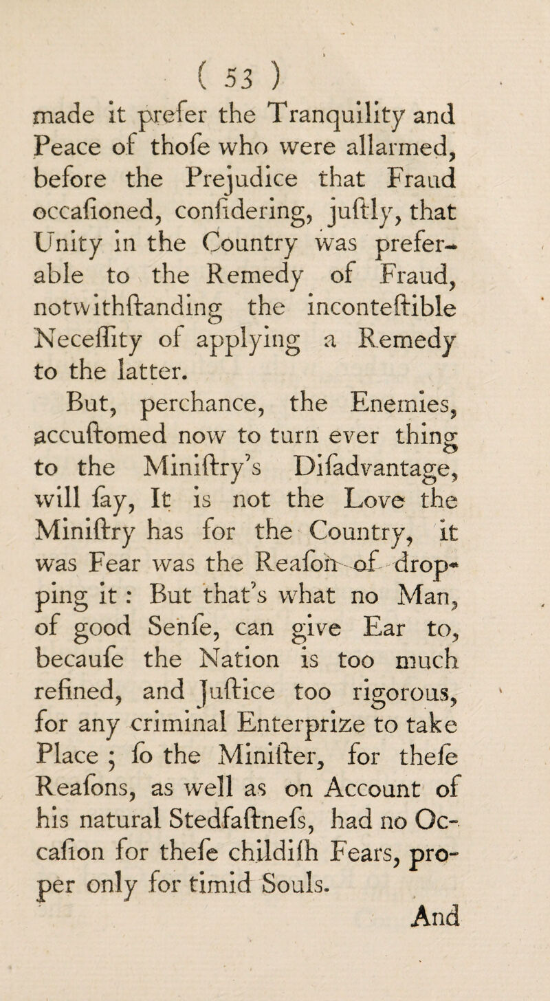 made it prefer the Tranquility and Peace ol thole who were allarmed, before the Prejudice that Fraud occafioned, conlidering, juftly, that Unity in the Country was prefer¬ able to the Remedy of Fraud, notwithftanding the inconteftible Necelfity of applying a Remedy to the latter. But, perchance, the Enemies, accuftomed now to turn ever thing <3 to the Miniftry’s Difadvantage, will lay, It is not the Love the Miniftry has for the Country, it was Fear was the Realort of drop¬ ping it: But that’s what no Man, of good Senfe, can give Ear to, becaufe the Nation is too much refined, and juftice too rigorous, for any criminal Enterprize to take Place ; lo the Minifter, for thele Reafons, as well as on Account of his natural Stedfaftnefs, had no Oc- cafion for thefe childilh Fears, pro- per only for timid Souls. And