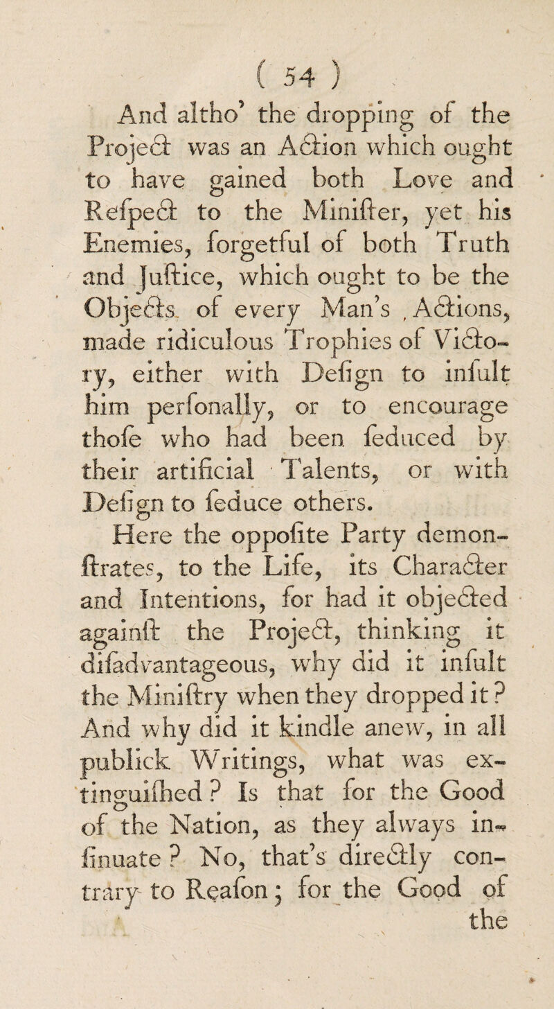 And altho’ the dropping of the Project was an Action which ought to have gained both Love and O r ' Relpedt to the Mmifter, yet his Enemies, forgetful of both Truth and juftice, which ought to be the Objedts. oi every Man’s , Actions, made ridiculous Trophies of Vidto- ry, either with Delign to inlult him perfonally, or to encourage thole who had been led need by their artificial Talents, or with - Defign to feduce others. Here the oppofite Party demon- ftrates, to the Life, its Charadter and Intentions, for had it objedied againft the Projedf, thinking it difadvantageous, why did it infult the Miniftry when they dropped it? And why did it kindle anew, in all publick Writings, what was ex- tinguilhed ? Is that for the Good of the Nation, as they always in- linuate ? No, that’s diredlly con¬ trary- to Reafon; for the Good of