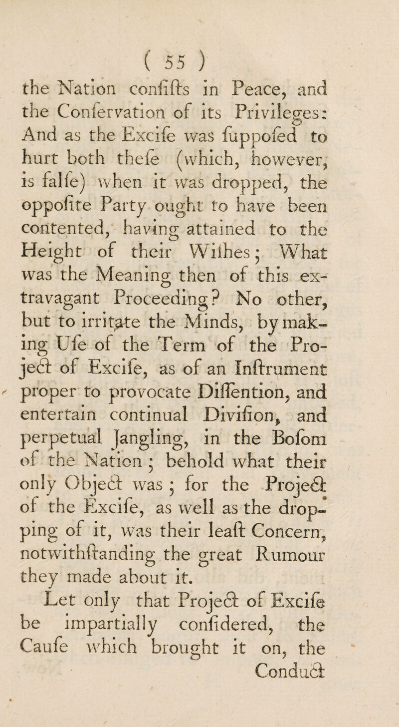 the Nation confifts in Peace, and the Confer vation of its Privileges: O And as the Excife was fuppofed to hurt both thefe (which, however, is falle) when it was dropped, the oppolite Party ought to have been contented, having attained to the Height of their Wilhes • What was the Meaning then of this ex¬ travagant Proceeding? No other, but to irritate the Minds, by mak¬ ing Ule of the Term of the Pro¬ ject of Excife, as of an Inftrument proper to provocate Diffention, and entertain continual Divifion, and perpetual Jangling, in the Bofom of the Nation • behold what their only Object was • for the Project of the Excife, as well as the drop¬ ping of it, was their leaft Concern, notwithffanding the great Rumour they made about it. Let only that Projedt of Excife be impartially confidered, the Caufe which brought it on, the Conduct