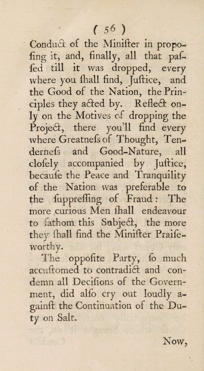 Conduct of the Minifter in propo¬ sing it, and, finally, all that paf- Sed till it was dropped, every where you Shall find, Juftice, and the Good of the Nation, the Pan-* ciples they adted by. Refledt on¬ ly on the Motives of dropping the Projedt, there you’ll find every where GreatneSs of Thought, Ten- dernels and Good-Nature, all clofely accompanied by juftice, becaufe the Peace and Tranquility of the Nation was preferable to the fuppreffing of Fraud: The more curious Men Shall endeavour to fathom this Subjedf, the more they Shall find the Minifter Praife- worthy. The oppofite Party, fo much accuftomed to contradidf and con¬ demn all Decisions of the Govern¬ ment, did alfo cry out loudly a- gainft the Continuation of the Du¬ ty on Salt. Now, 7