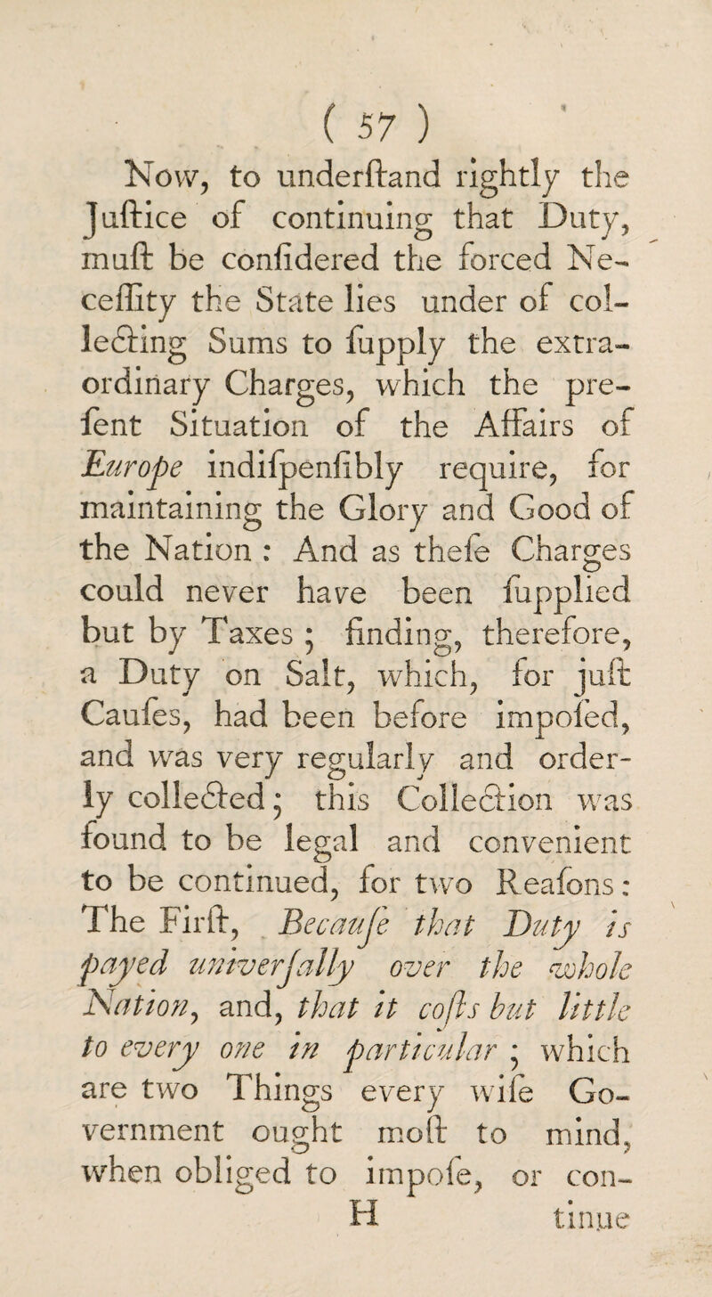 Now, to underftand rightly the Juftice of continuing that Duty, muft be considered the forced Ne- ceflity the State lies under of col- ledfing Sums to Supply the extra¬ ordinary Charges, which the pre- fent Situation of the Affairs of Europe indilpenfibly require, for maintaining the Glory and Good of the Nation : And as thefe Charges could never have been fupplied but by Taxes * finding, therefore, a Duty on Salt, which, for juft Caules, had been before impofed, and was very regularly and order¬ ly colledfed • this Collection was found to be legal and convenient to be continued, for two Reafons : The Fir ft, Becauje that Duty is payed univerjally over the vohole Nation, and, that it cofls but little to every one in particular • which are two Things every wife Go¬ vernment ought mo ft to mind, when obliged to impofe, or cou¬ ld tinue