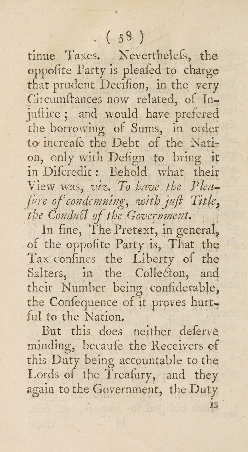 tinue Taxes. Nevertheless, the oppofite Party is pleafed to charge that prudent Decifion, in the very Circumftances now related, of In- juftice * and would have prefered the borrowing of Sums, in order to-increafe the Debt of the Nati¬ on, only with Defign to bring it in Dilcredit: Behold what their View was, viz, To have the Plea- furs of'condemning, •with jujl Title} the Conduhl of the Government. In fine, The Pretext, in general, of the oppofite Party is, That the Tax confines the Liberty of the Salters, in the Collecton, and their Number being coniiderable, the Confequence of it proves hurt¬ ful to the Nation. But this does neither deferve minding, becaufe the Receivers of this Duty being accountable to the Lords of tfie Treafury, and they again to the Government, the Duty • IS